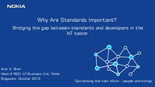 1
Why Are Standards Important?
Bridging the gap between standards and developers in the
IoT space
Amit A. Shah
Head of R&D, IoT Business Unit, Nokia
Singapore, October 2016
Connecting the next billion - people and things
 