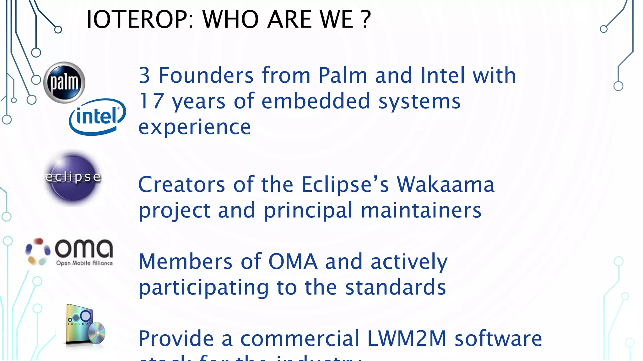 3 Founders from Palm and Intel with 17
years of embedded systems experience
Creators of the Eclipse’s Wakaama
project and principal maintainers
Members of OMA and actively
participating to the standards
Provide a commercial LWM2M software
stack for the industry
IOTEROP: WHO ARE WE ?
 