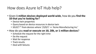 How does Azure IoT Hub help?
• Given 1 million devices deployed world-wide, how do you find the
10 that you’re looking for?
• Device twin properties
• Query based on device resources in device twin
• SELECT * from devices where ‘/3/0/1’ == ‘Acme Manufacturing Inc.’
• How do you read or execute on 10, 20k, or 1 million devices?
• Schedule the request for the right time
• Do the request
• Wait for response
• Track results
• Deal with failures
 