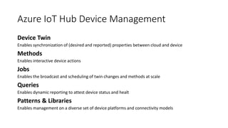 Azure IoT Hub Device Management
Enables synchronization of (desired and reported) properties between cloud and device
Enables interactive device actions
Enables the broadcast and scheduling of twin changes and methods at scale
Enables dynamic reporting to attest device status and healt
Enables management on a diverse set of device platforms and connectivity models
 