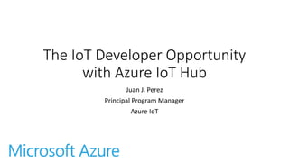 The IoT Developer Opportunity
with Azure IoT Hub
Juan J. Perez
Principal Program Manager
Azure IoT
 
