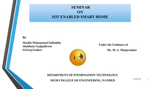 SEMINAR
ON
IOT ENABLED SMART HOME
Under the Guidance of
Ms. M. A. Manjramkar
DEPARTMENT OF INFORMATION TECHNOLOGY
MGM COLLEGE OF ENGINEERING, NANDED
By:
Shaikh Mohammed Saifuddin
Shubham Gadpallewar
Giriraj Godare
10/23/2019 1
 