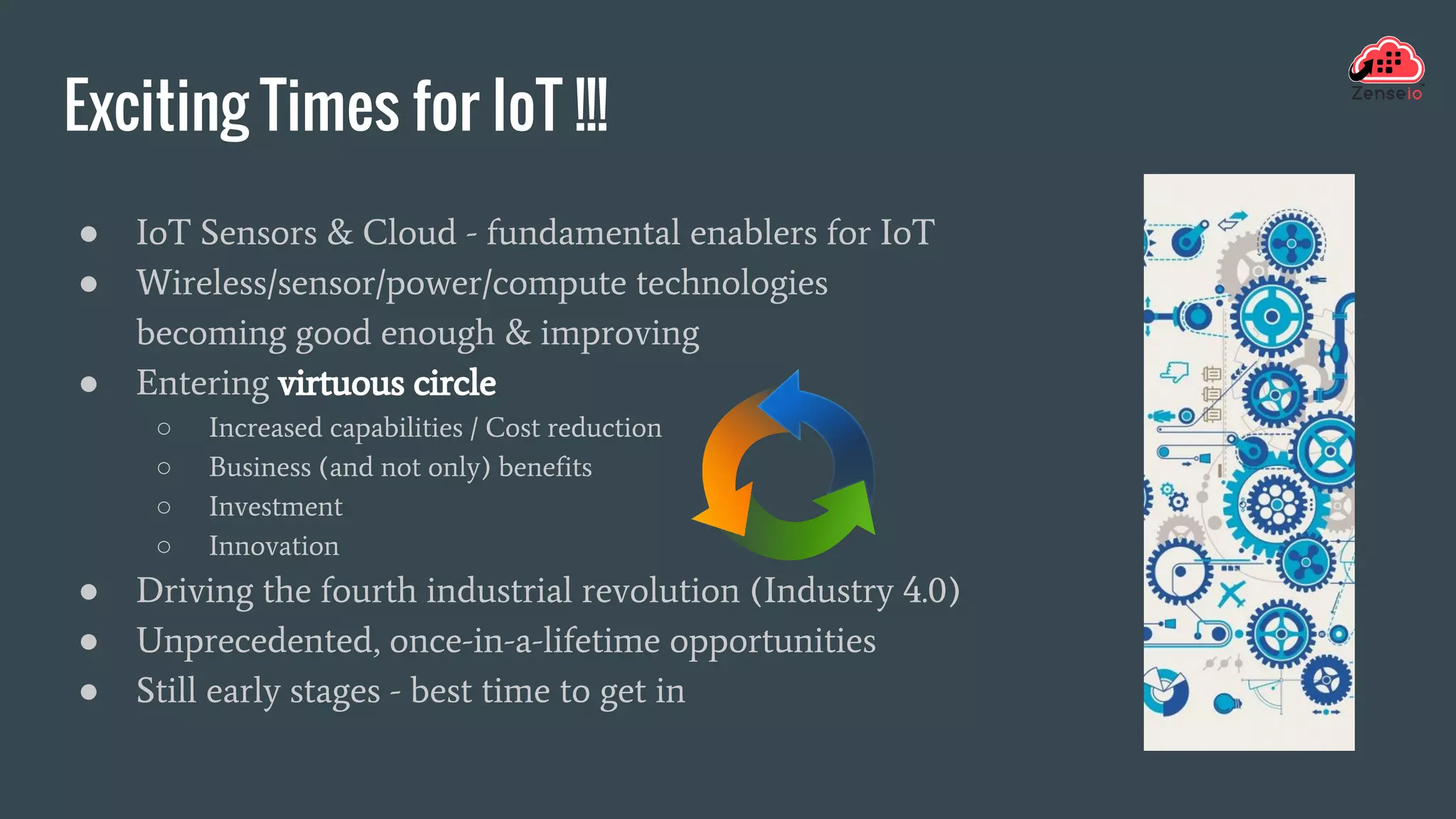 Exciting Times for IoT !!!
● IoT Sensors & Cloud - fundamental enablers for IoT
● Wireless/sensor/power/compute technologies
becoming good enough & improving
● Entering virtuous circle
○ Increased capabilities / Cost reduction
○ Business (and not only) benefits
○ Investment
○ Innovation
● Driving the fourth industrial revolution (Industry 4.0)
● Unprecedented, once-in-a-lifetime opportunities
● Still early stages - best time to get in
 