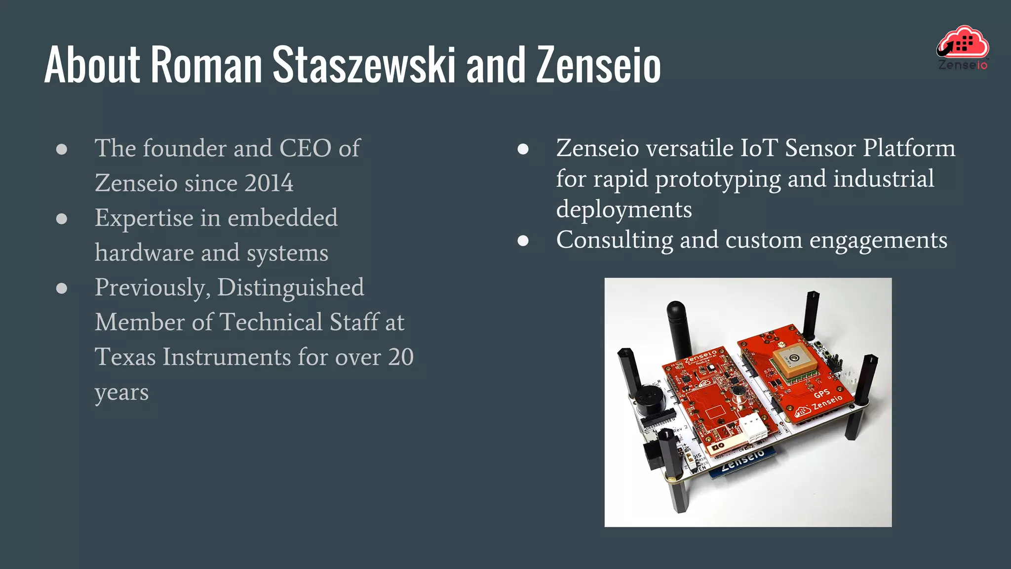 About Roman Staszewski and Zenseio
● The founder and CEO of
Zenseio since 2014
● Expertise in embedded
hardware and systems
● Previously, Distinguished
Member of Technical Staff at
Texas Instruments for over 20
years
● Zenseio versatile IoT Sensor Platform
for rapid prototyping and industrial
deployments
● Consulting and custom engagements
 
