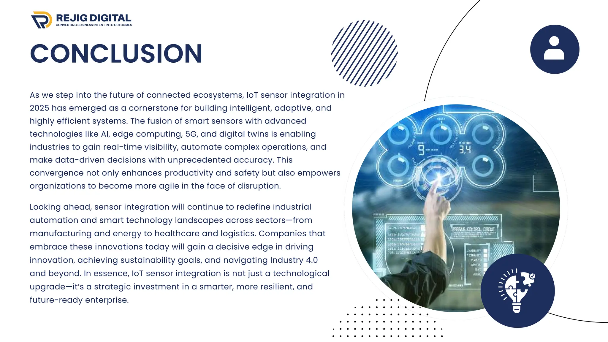 CONCLUSION
As we step into the future of connected ecosystems, IoT sensor integration in
2025 has emerged as a cornerstone for building intelligent, adaptive, and
highly efficient systems. The fusion of smart sensors with advanced
technologies like AI, edge computing, 5G, and digital twins is enabling
industries to gain real-time visibility, automate complex operations, and
make data-driven decisions with unprecedented accuracy. This
convergence not only enhances productivity and safety but also empowers
organizations to become more agile in the face of disruption.
Looking ahead, sensor integration will continue to redefine industrial
automation and smart technology landscapes across sectors—from
manufacturing and energy to healthcare and logistics. Companies that
embrace these innovations today will gain a decisive edge in driving
innovation, achieving sustainability goals, and navigating Industry 4.0
and beyond. In essence, IoT sensor integration is not just a technological
upgrade—it’s a strategic investment in a smarter, more resilient, and
future-ready enterprise.
 