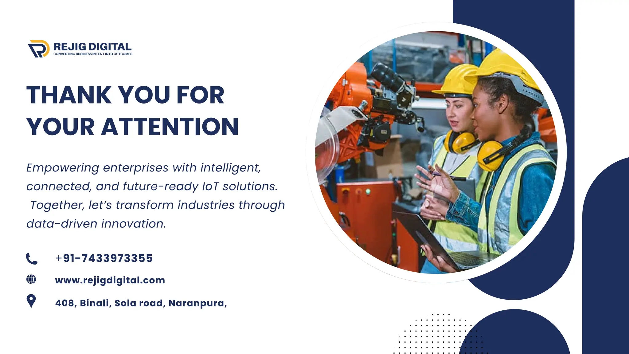 THANK YOU FOR
YOUR ATTENTION
Empowering enterprises with intelligent,
connected, and future-ready IoT solutions.
Together, let’s transform industries through
data-driven innovation.
+91-7433973355
www.rejigdigital.com
408, Binali, Sola road, Naranpura,
 