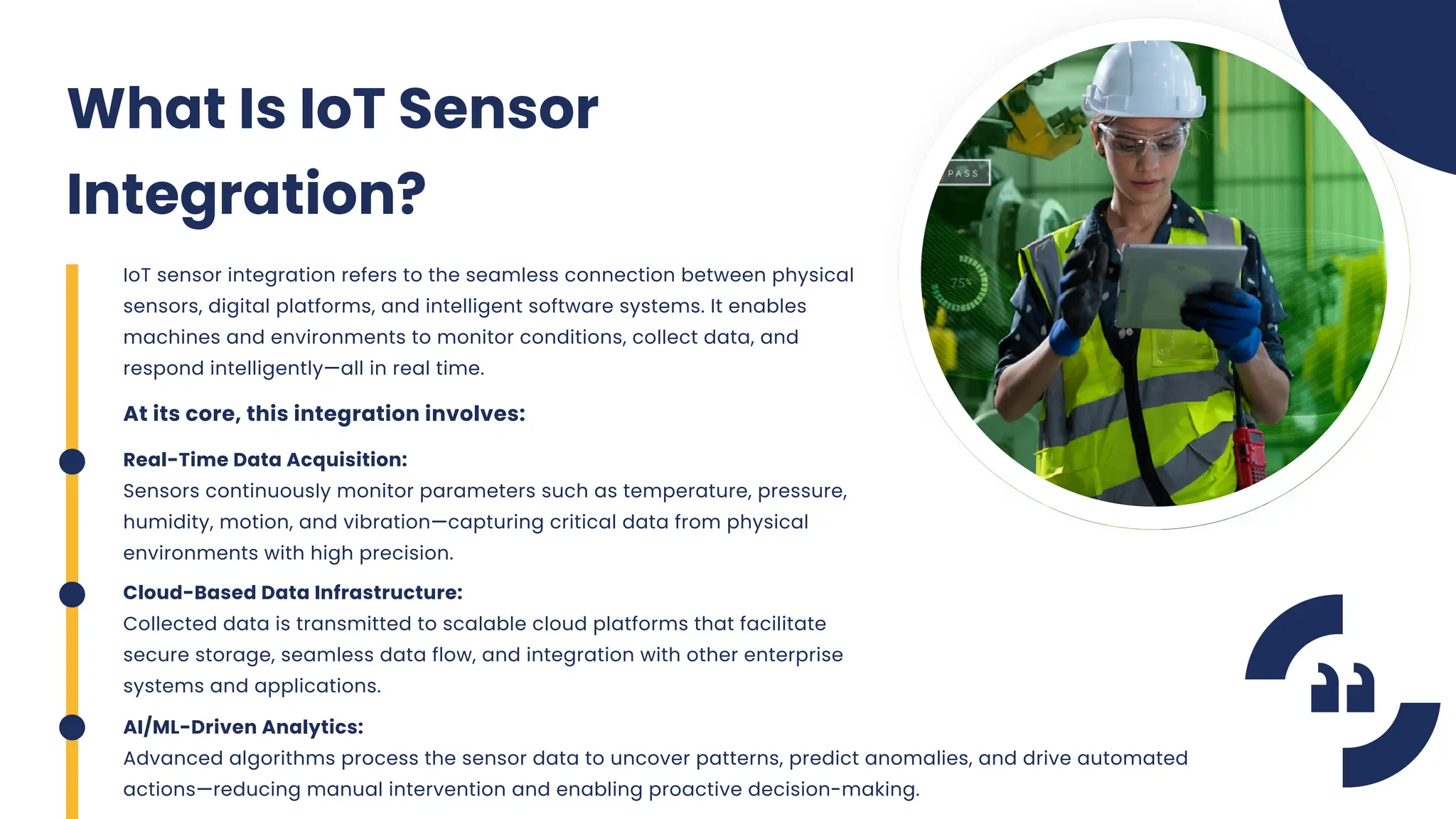 IoT sensor integration refers to the seamless connection between physical
sensors, digital platforms, and intelligent software systems. It enables
machines and environments to monitor conditions, collect data, and
respond intelligently—all in real time.
What Is IoT Sensor
Integration?
At its core, this integration involves:
Real-Time Data Acquisition:
Sensors continuously monitor parameters such as temperature, pressure,
humidity, motion, and vibration—capturing critical data from physical
environments with high precision.
Cloud-Based Data Infrastructure:
Collected data is transmitted to scalable cloud platforms that facilitate
secure storage, seamless data flow, and integration with other enterprise
systems and applications.
AI/ML-Driven Analytics:
Advanced algorithms process the sensor data to uncover patterns, predict anomalies, and drive automated
actions—reducing manual intervention and enabling proactive decision-making.
 