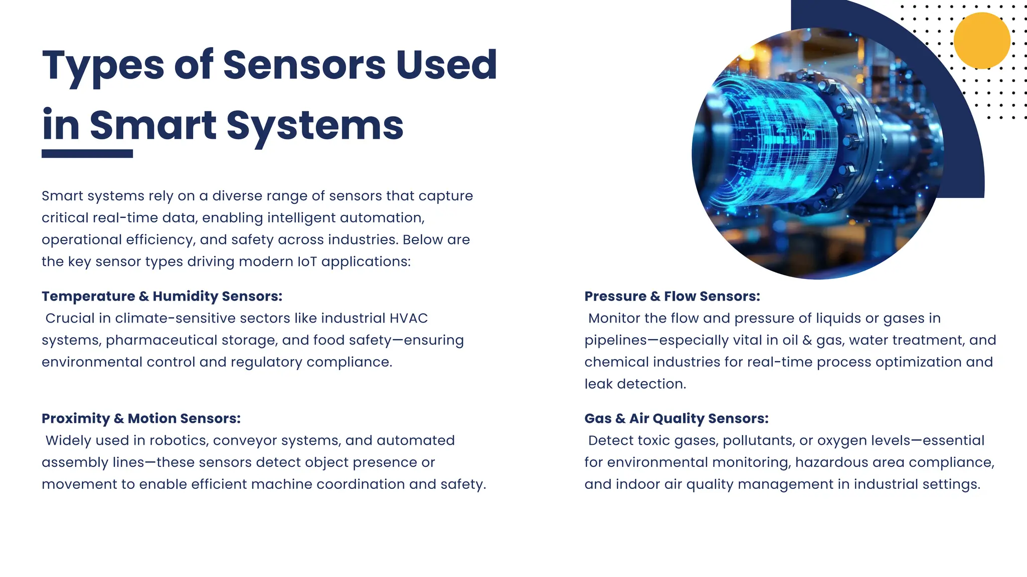 Types of Sensors Used
in Smart Systems
Smart systems rely on a diverse range of sensors that capture
critical real-time data, enabling intelligent automation,
operational efficiency, and safety across industries. Below are
the key sensor types driving modern IoT applications:
Pressure & Flow Sensors:
Monitor the flow and pressure of liquids or gases in
pipelines—especially vital in oil & gas, water treatment, and
chemical industries for real-time process optimization and
leak detection.
Temperature & Humidity Sensors:
Crucial in climate-sensitive sectors like industrial HVAC
systems, pharmaceutical storage, and food safety—ensuring
environmental control and regulatory compliance.
Proximity & Motion Sensors:
Widely used in robotics, conveyor systems, and automated
assembly lines—these sensors detect object presence or
movement to enable efficient machine coordination and safety.
Gas & Air Quality Sensors:
Detect toxic gases, pollutants, or oxygen levels—essential
for environmental monitoring, hazardous area compliance,
and indoor air quality management in industrial settings.
 
