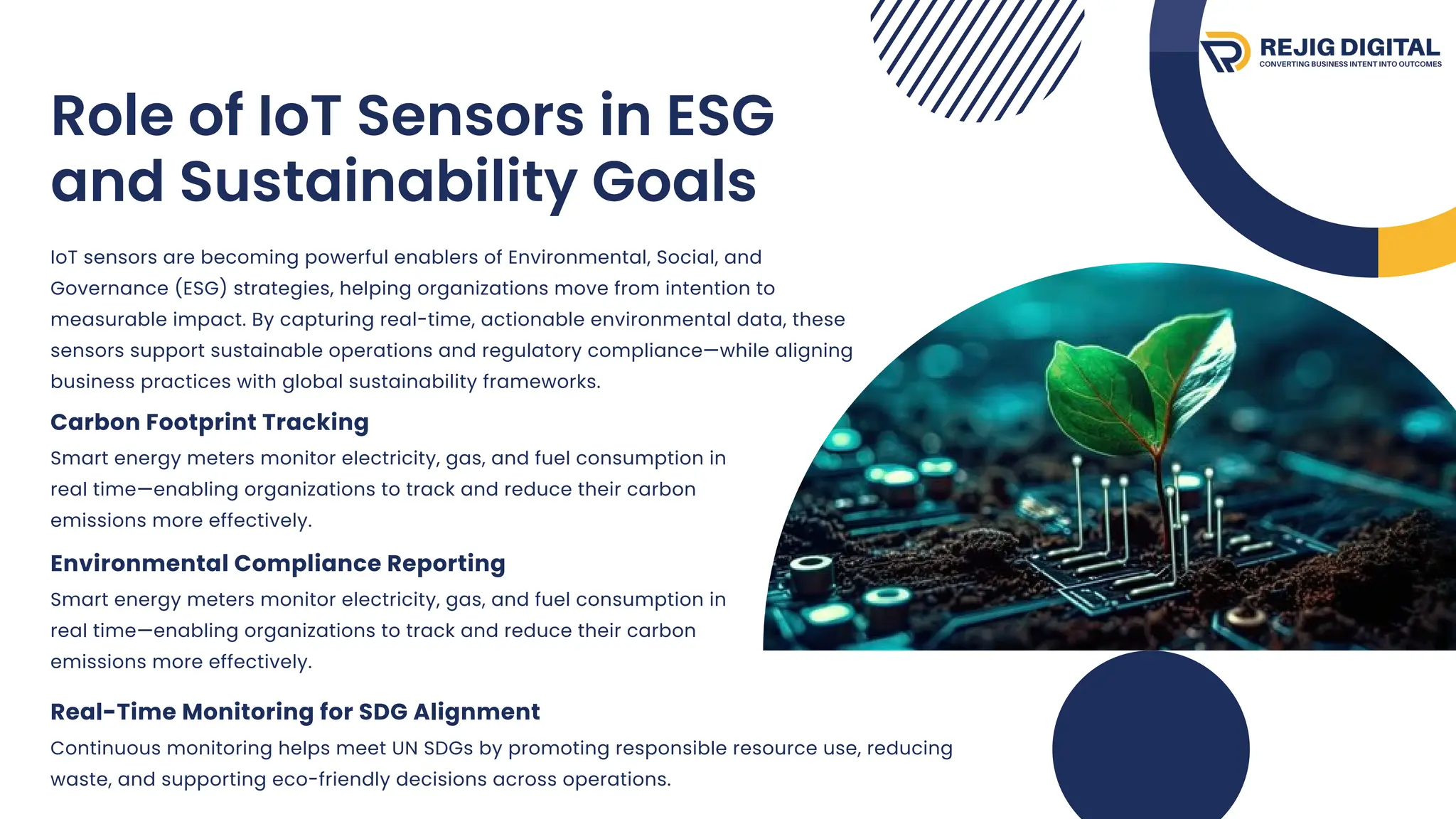 Smart energy meters monitor electricity, gas, and fuel consumption in
real time—enabling organizations to track and reduce their carbon
emissions more effectively.
Carbon Footprint Tracking
Role of IoT Sensors in ESG
and Sustainability Goals
IoT sensors are becoming powerful enablers of Environmental, Social, and
Governance (ESG) strategies, helping organizations move from intention to
measurable impact. By capturing real-time, actionable environmental data, these
sensors support sustainable operations and regulatory compliance—while aligning
business practices with global sustainability frameworks.
Smart energy meters monitor electricity, gas, and fuel consumption in
real time—enabling organizations to track and reduce their carbon
emissions more effectively.
Environmental Compliance Reporting
Continuous monitoring helps meet UN SDGs by promoting responsible resource use, reducing
waste, and supporting eco-friendly decisions across operations.
Real-Time Monitoring for SDG Alignment
 