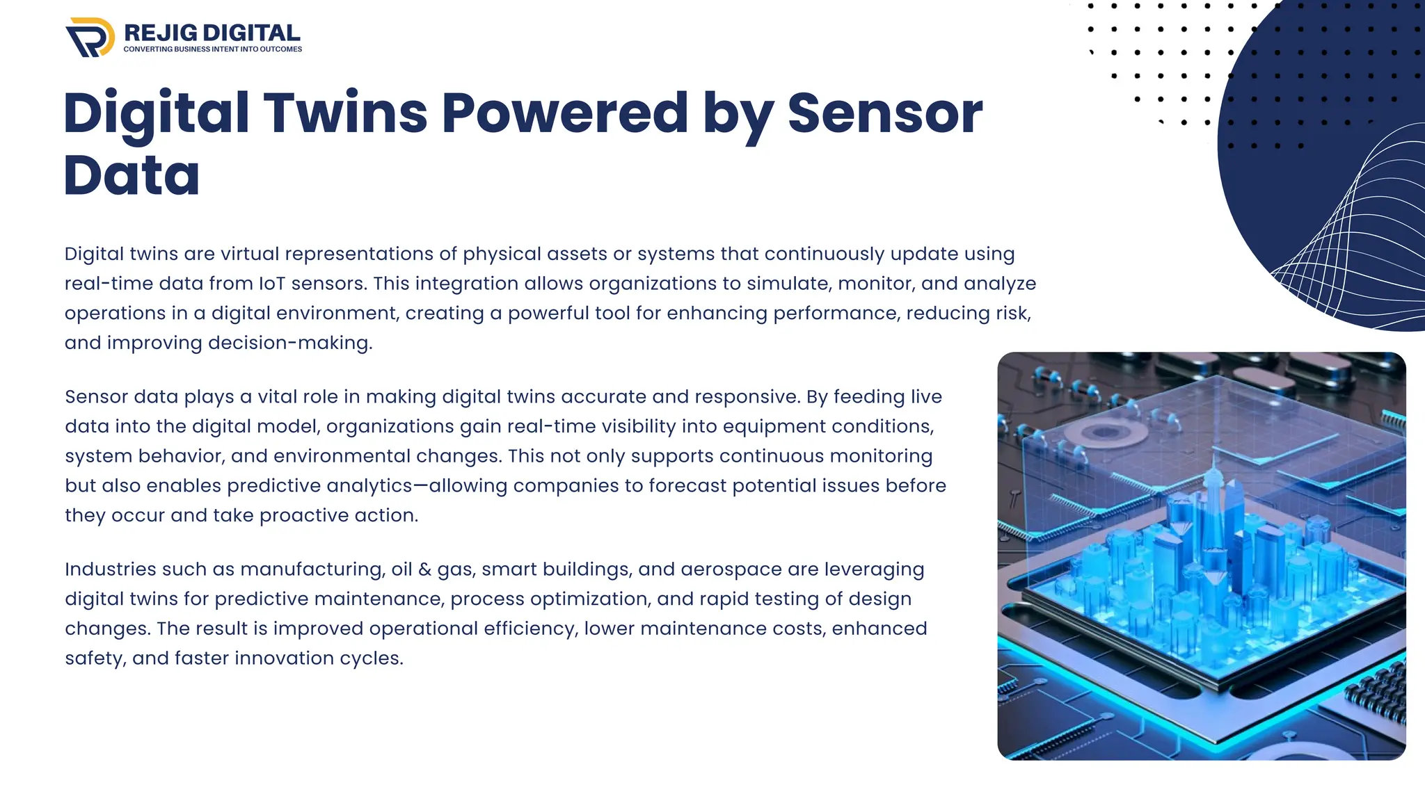 Digital Twins Powered by Sensor
Data
Digital twins are virtual representations of physical assets or systems that continuously update using
real-time data from IoT sensors. This integration allows organizations to simulate, monitor, and analyze
operations in a digital environment, creating a powerful tool for enhancing performance, reducing risk,
and improving decision-making.
Sensor data plays a vital role in making digital twins accurate and responsive. By feeding live
data into the digital model, organizations gain real-time visibility into equipment conditions,
system behavior, and environmental changes. This not only supports continuous monitoring
but also enables predictive analytics—allowing companies to forecast potential issues before
they occur and take proactive action.
Industries such as manufacturing, oil & gas, smart buildings, and aerospace are leveraging
digital twins for predictive maintenance, process optimization, and rapid testing of design
changes. The result is improved operational efficiency, lower maintenance costs, enhanced
safety, and faster innovation cycles.
 