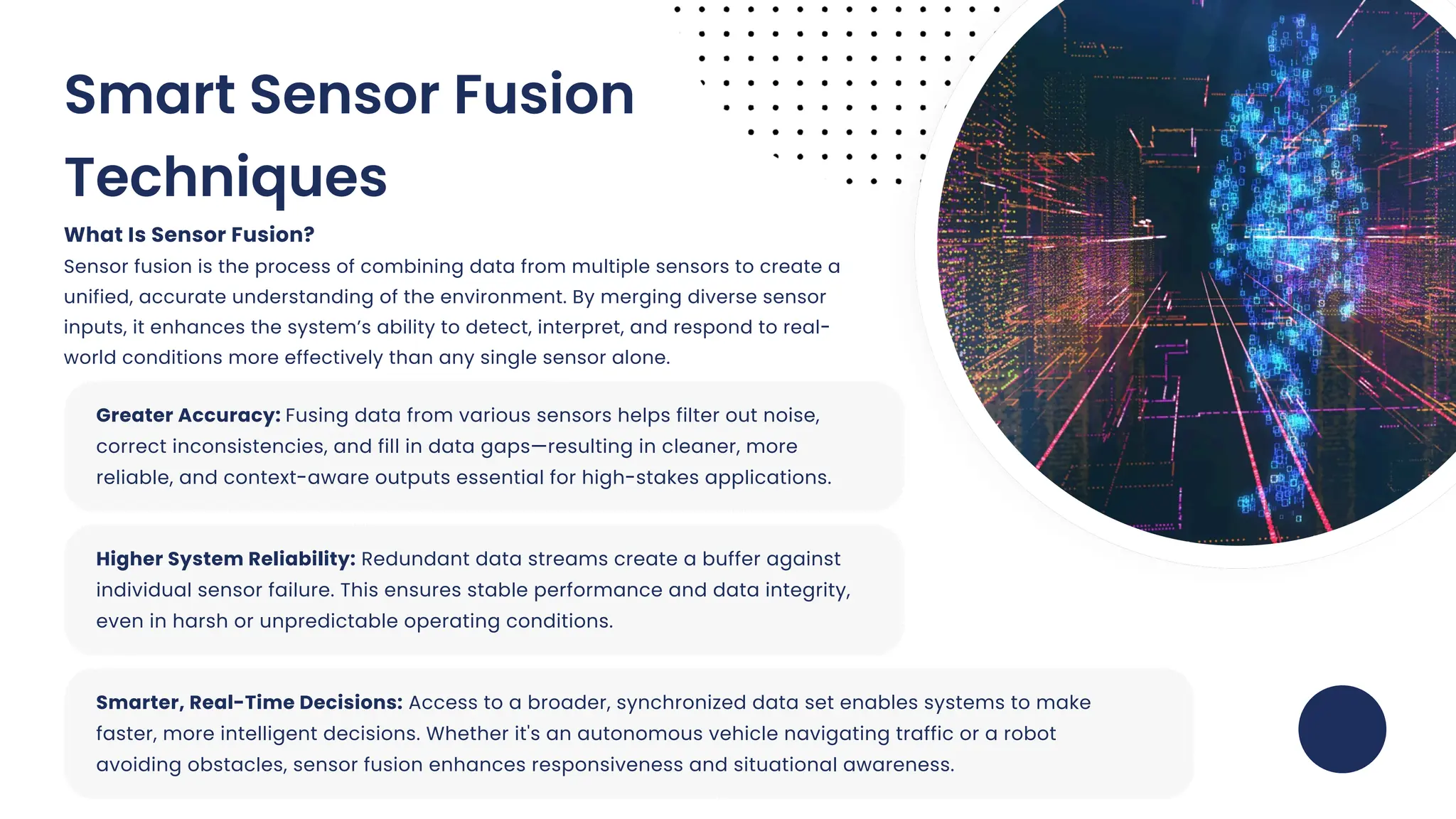 Greater Accuracy: Fusing data from various sensors helps filter out noise,
correct inconsistencies, and fill in data gaps—resulting in cleaner, more
reliable, and context-aware outputs essential for high-stakes applications.
Higher System Reliability: Redundant data streams create a buffer against
individual sensor failure. This ensures stable performance and data integrity,
even in harsh or unpredictable operating conditions.
Smarter, Real-Time Decisions: Access to a broader, synchronized data set enables systems to make
faster, more intelligent decisions. Whether it's an autonomous vehicle navigating traffic or a robot
avoiding obstacles, sensor fusion enhances responsiveness and situational awareness.
Smart Sensor Fusion
Techniques
What Is Sensor Fusion?
Sensor fusion is the process of combining data from multiple sensors to create a
unified, accurate understanding of the environment. By merging diverse sensor
inputs, it enhances the system’s ability to detect, interpret, and respond to real-
world conditions more effectively than any single sensor alone.
 