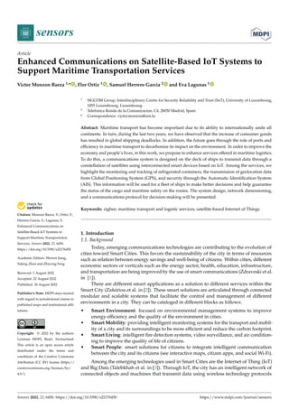 Citation: Monzon Baeza, V.; Ortiz, F.;
Herrero Garcia, S.; Lagunas, E.
Enhanced Communications on
Satellite-Based IoT Systems to
Support Maritime Transportation
Services. Sensors 2022, 22, 6450.
https://doi.org/10.3390/s22176450
Academic Editors: Weiwei Jiang,
Yafeng Zhan and Zhiyong Feng
Received: 1 August 2022
Accepted: 22 August 2022
Published: 26 August 2022
Publisher’s Note: MDPI stays neutral
with regard to jurisdictional claims in
published maps and institutional affil-
iations.
Copyright: © 2022 by the authors.
Licensee MDPI, Basel, Switzerland.
This article is an open access article
distributed under the terms and
conditions of the Creative Commons
Attribution (CC BY) license (https://
creativecommons.org/licenses/by/
4.0/).
sensors
Article
Enhanced Communications on Satellite-Based IoT Systems to
Support Maritime Transportation Services
Victor Monzon Baeza 1,* , Flor Ortiz 1 , Samuel Herrero Garcia 2 and Eva Lagunas 1
1 SIGCOM Group, Interdisciplinary Centre for Security Reliability and Trust (SnT), University of Luxembourg,
1855 Luxembourg, Luxembourg
2 Telefonica Ronda de la Comunicacion, C4, 28050 Madrid, Spain
* Correspondence: victor.monzon@uni.lu
Abstract: Maritime transport has become important due to its ability to internationally unite all
continents. In turn, during the last two years, we have observed that the increase of consumer goods
has resulted in global shipping deadlocks. In addition, the future goes through the role of ports and
efficiency in maritime transport to decarbonize its impact on the environment. In order to improve the
economy and people’s lives, in this work, we propose to enhance services offered in maritime logistics.
To do this, a communications system is designed on the deck of ships to transmit data through a
constellation of satellites using interconnected smart devices based on IoT. Among the services, we
highlight the monitoring and tracking of refrigerated containers, the transmission of geolocation data
from Global Positioning System (GPS), and security through the Automatic Identification System
(AIS). This information will be used for a fleet of ships to make better decisions and help guarantee
the status of the cargo and maritime safety on the routes. The system design, network dimensioning,
and a communications protocol for decision-making will be presented.
Keywords: zigbee; maritime transport and logistic services; satellite-based Internet of Things
1. Introduction
1.1. Background
Today, emerging communications technologies are contributing to the evolution of
cities toward Smart Cities. This favors the sustainability of the city in terms of resources
such as relation between energy savings and well-being of citizens. Within cities, different
economic sectors or verticals such as the energy sector, health, education, infrastructure,
and transportation are being improved by the use of smart communications (Zdraveski et al.
in [1]).
There are different smart applications as a solution to different services within the
Smart City (Zafeiriou et al. in [2]). These smart solutions are articulated through connected
modular and scalable systems that facilitate the control and management of different
environments in a city. They can be cataloged in different blocks as follows:
• Smart Environment: focused on environmental management systems to improve
energy efficiency and the quality of the environment in cities.
• Smart Mobility: providing intelligent monitoring systems for the transport and mobil-
ity of a city and its surroundings to be more efficient and reduce the carbon footprint.
• Smart Living: intelligent fire detection systems, video surveillance, and air condition-
ing to improve the quality of life of citizens.
• Smart People: smart solutions for citizens to integrate intelligent communication
between the city and its citizens (see interactive maps, citizen apps, and social Wi-Fi).
Among the emerging technologies used in Smart Cities are the Internet of Thing (IoT)
and Big Data (Talebkhah et al. in [3]). Through IoT, the city has an intelligent network of
connected objects and machines that transmit data using wireless technology protocols
Sensors 2022, 22, 6450. https://doi.org/10.3390/s22176450 https://www.mdpi.com/journal/sensors
 