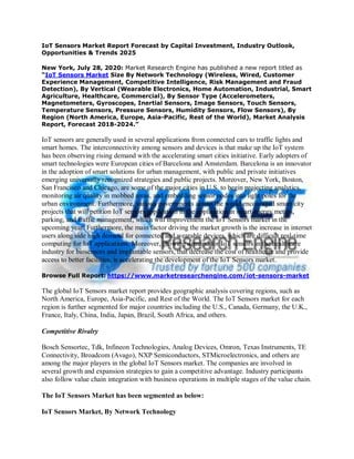 IoT Sensors Market Report Forecast by Capital Investment, Industry Outlook,
Opportunities & Trends 2025
New York, July 28, 2020: Market Research Engine has published a new report titled as
“IoT Sensors Market Size By Network Technology (Wireless, Wired, Customer
Experience Management, Competitive Intelligence, Risk Management and Fraud
Detection), By Vertical (Wearable Electronics, Home Automation, Industrial, Smart
Agriculture, Healthcare, Commercial), By Sensor Type (Accelerometers,
Magnetometers, Gyroscopes, Inertial Sensors, Image Sensors, Touch Sensors,
Temperature Sensors, Pressure Sensors, Humidity Sensors, Flow Sensors), By
Region (North America, Europe, Asia-Pacific, Rest of the World), Market Analysis
Report, Forecast 2018-2024.”
IoT sensors are generally used in several applications from connected cars to traffic lights and
smart homes. The interconnectivity among sensors and devices is that make up the IoT system
has been observing rising demand with the accelerating smart cities initiative. Early adopters of
smart technologies were European cities of Barcelona and Amsterdam. Barcelona is an innovator
in the adoption of smart solutions for urban management, with public and private initiatives
emerging universally recognized strategies and public projects. Moreover, New York, Boston,
San Francisco and Chicago, are some of the major cities in U.S. to begin projecting analytics,
monitoring air quality in mobbed areas, and embedding sensor nodes into light poles for the
urban environment. Furthermore, various governments across the world encouraged smart city
projects that will petition IoT sensors application in the application in smart energy meters,
parking, and traffic management, which will improvement the IoT Sensors market in the
upcoming year. Furthermore, the main factor driving the market growth is the increase in internet
users along side high demand for connected and wearable devices, which are difficult real-time
computing for IoT applications. Moreover, growing demand for IoT sensors in the healthcare
industry for biosensors and implantable sensors, that decrease the cost of healthcare and provide
access to better facilities, is accelerating the development of the IoT Sensors market.
Browse Full Report: https://www.marketresearchengine.com/iot-sensors-market
The global IoT Sensors market report provides geographic analysis covering regions, such as
North America, Europe, Asia-Pacific, and Rest of the World. The IoT Sensors market for each
region is further segmented for major countries including the U.S., Canada, Germany, the U.K.,
France, Italy, China, India, Japan, Brazil, South Africa, and others.
Competitive Rivalry
Bosch Sensortec, Tdk, Infineon Technologies, Analog Devices, Omron, Texas Instruments, TE
Connectivity, Broadcom (Avago), NXP Semiconductors, STMicroelectronics, and others are
among the major players in the global IoT Sensors market. The companies are involved in
several growth and expansion strategies to gain a competitive advantage. Industry participants
also follow value chain integration with business operations in multiple stages of the value chain.
The IoT Sensors Market has been segmented as below:
IoT Sensors Market, By Network Technology
 