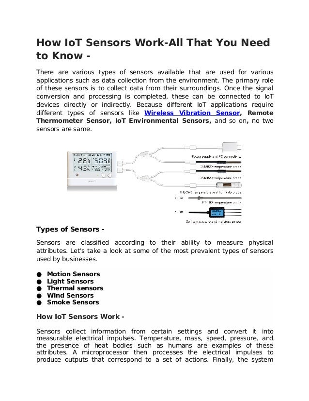 How IoT Sensors Work-All That You Need
to Know -
There are various types of sensors available that are used for various
applications such as data collection from the environment. The primary role
of these sensors is to collect data from their surroundings. Once the signal
conversion and processing is completed, these can be connected to IoT
devices directly or indirectly. Because different IoT applications require
different types of sensors like Wireless Vibration Sensor, Remote
Thermometer Sensor, IoT Environmental Sensors, and so on, no two
sensors are same.
Types of Sensors -
Sensors are classified according to their ability to measure physical
attributes. Let's take a look at some of the most prevalent types of sensors
used by businesses.
● Motion Sensors
● Light Sensors
● Thermal sensors
● Wind Sensors
● Smoke Sensors
How IoT Sensors Work -
Sensors collect information from certain settings and convert it into
measurable electrical impulses. Temperature, mass, speed, pressure, and
the presence of heat bodies such as humans are examples of these
attributes. A microprocessor then processes the electrical impulses to
produce outputs that correspond to a set of actions. Finally, the system
 