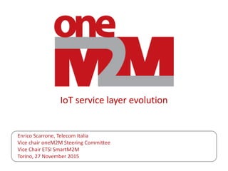 IoT service layer evolution
Enrico Scarrone, Telecom Italia
Vice chair oneM2M Steering Committee
Vice Chair ETSI SmartM2M
Torino, 27 November 2015
 