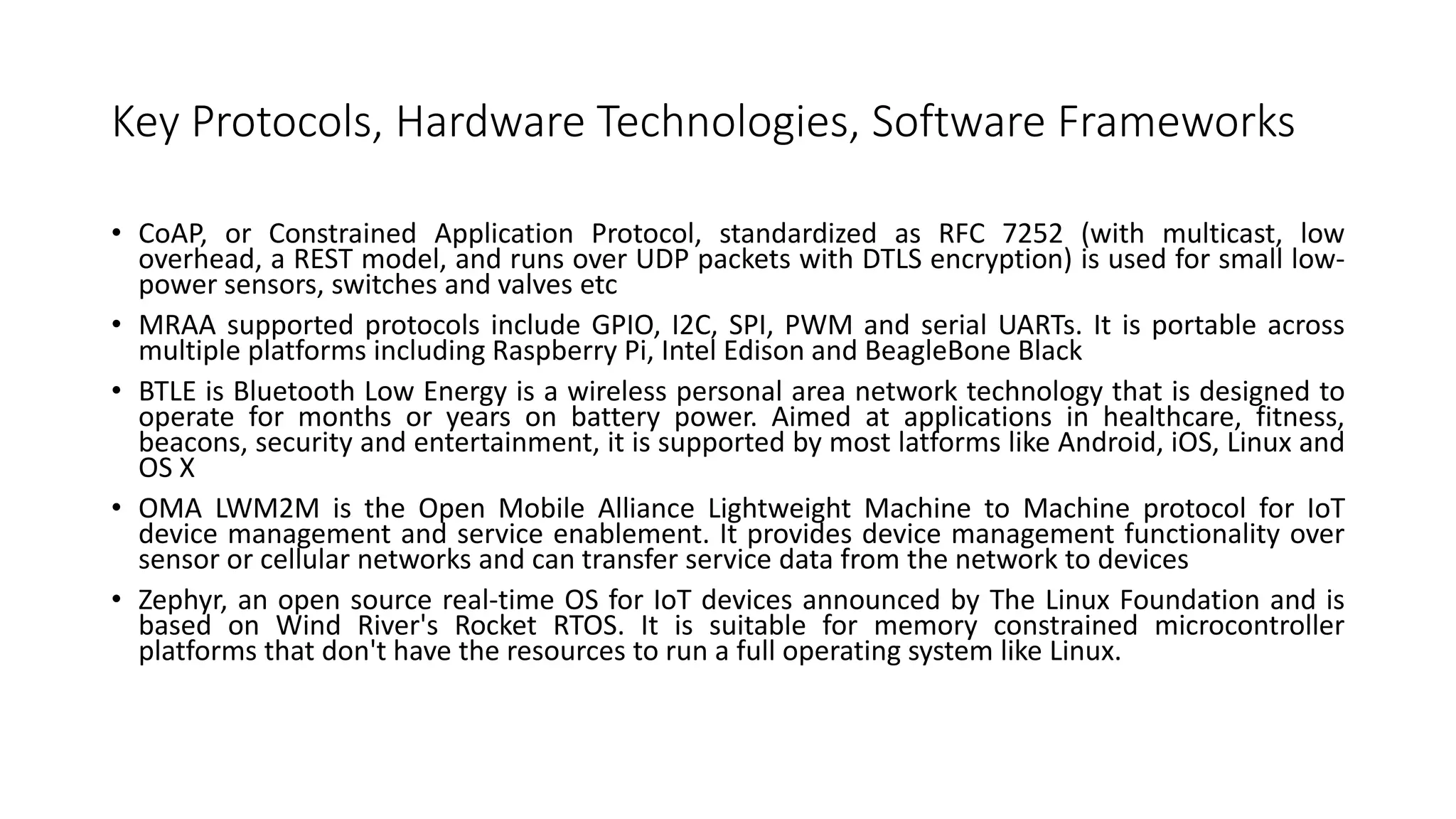 Key Protocols, Hardware Technologies, Software Frameworks
• CoAP, or Constrained Application Protocol, standardized as RFC 7252 (with multicast, low
overhead, a REST model, and runs over UDP packets with DTLS encryption) is used for small low-
power sensors, switches and valves etc
• MRAA supported protocols include GPIO, I2C, SPI, PWM and serial UARTs. It is portable across
multiple platforms including Raspberry Pi, Intel Edison and BeagleBone Black
• BTLE is Bluetooth Low Energy is a wireless personal area network technology that is designed to
operate for months or years on battery power. Aimed at applications in healthcare, fitness,
beacons, security and entertainment, it is supported by most latforms like Android, iOS, Linux and
OS X
• OMA LWM2M is the Open Mobile Alliance Lightweight Machine to Machine protocol for IoT
device management and service enablement. It provides device management functionality over
sensor or cellular networks and can transfer service data from the network to devices
• Zephyr, an open source real-time OS for IoT devices announced by The Linux Foundation and is
based on Wind River's Rocket RTOS. It is suitable for memory constrained microcontroller
platforms that don't have the resources to run a full operating system like Linux.
 