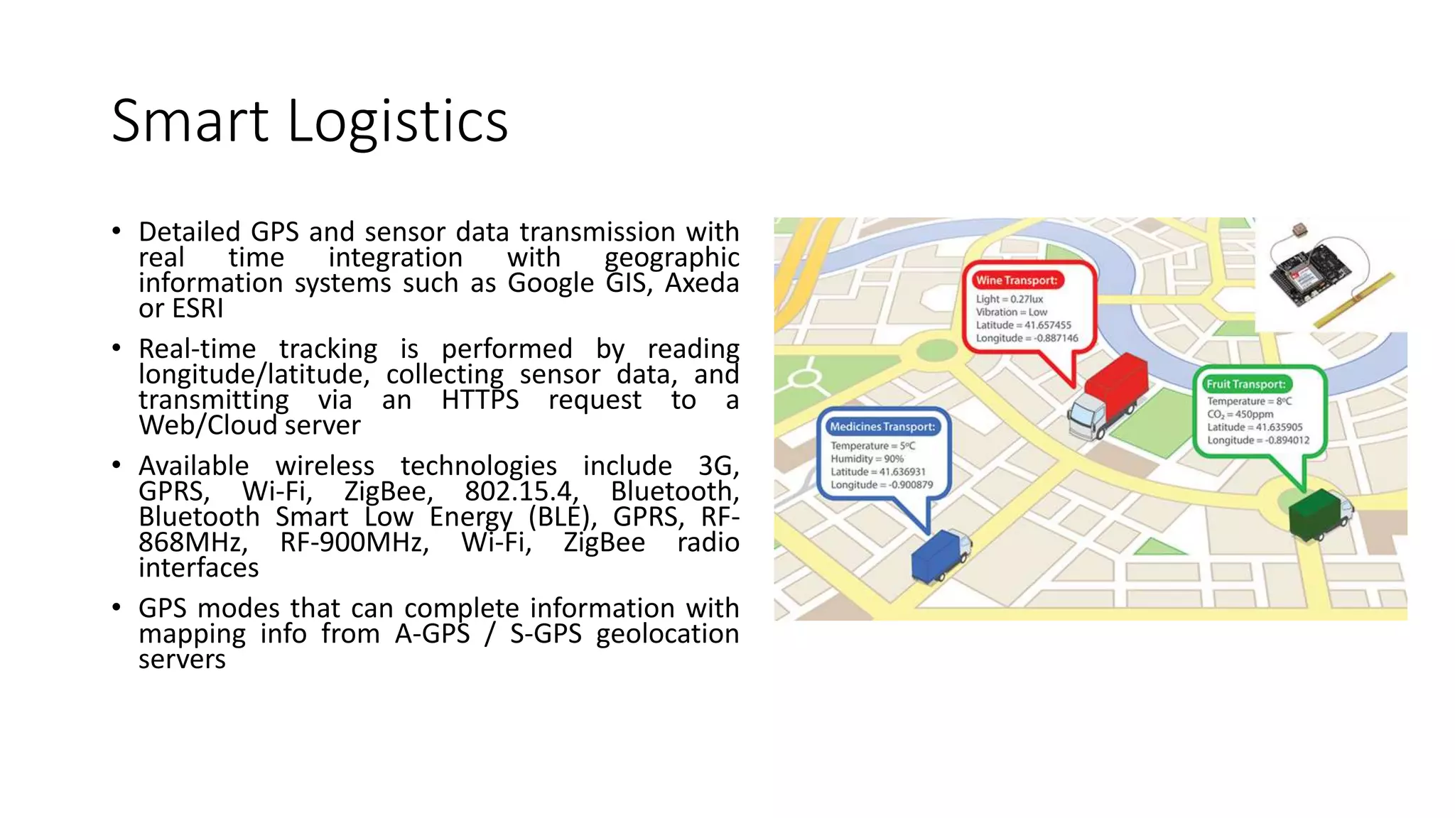 Smart Logistics
• Detailed GPS and sensor data transmission with
real time integration with geographic
information systems such as Google GIS, Axeda
or ESRI
• Real-time tracking is performed by reading
longitude/latitude, collecting sensor data, and
transmitting via an HTTPS request to a
Web/Cloud server
• Available wireless technologies include 3G,
GPRS, Wi-Fi, ZigBee, 802.15.4, Bluetooth,
Bluetooth Smart Low Energy (BLE), GPRS, RF-
868MHz, RF-900MHz, Wi-Fi, ZigBee radio
interfaces
• GPS modes that can complete information with
mapping info from A-GPS / S-GPS geolocation
servers
 