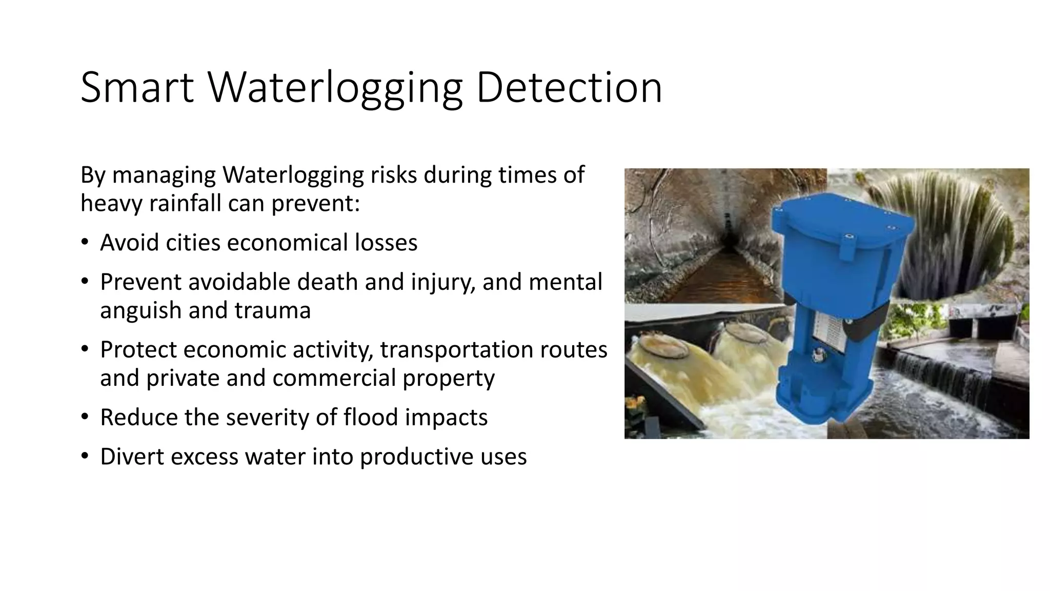 Smart Waterlogging Detection
By managing Waterlogging risks during times of
heavy rainfall can prevent:
• Avoid cities economical losses
• Prevent avoidable death and injury, and mental
anguish and trauma
• Protect economic activity, transportation routes
and private and commercial property
• Reduce the severity of flood impacts
• Divert excess water into productive uses
 