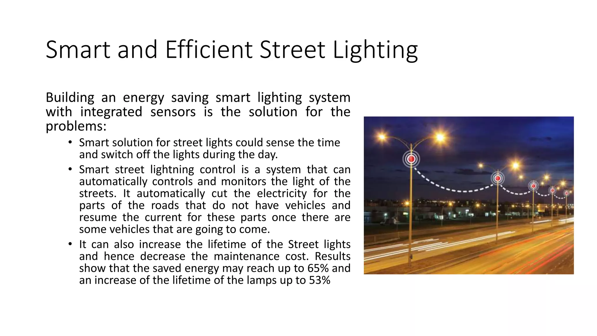 Smart and Efficient Street Lighting
Building an energy saving smart lighting system
with integrated sensors is the solution for the
problems:
• Smart solution for street lights could sense the time
and switch off the lights during the day.
• Smart street lightning control is a system that can
automatically controls and monitors the light of the
streets. It automatically cut the electricity for the
parts of the roads that do not have vehicles and
resume the current for these parts once there are
some vehicles that are going to come.
• It can also increase the lifetime of the Street lights
and hence decrease the maintenance cost. Results
show that the saved energy may reach up to 65% and
an increase of the lifetime of the lamps up to 53%
 
