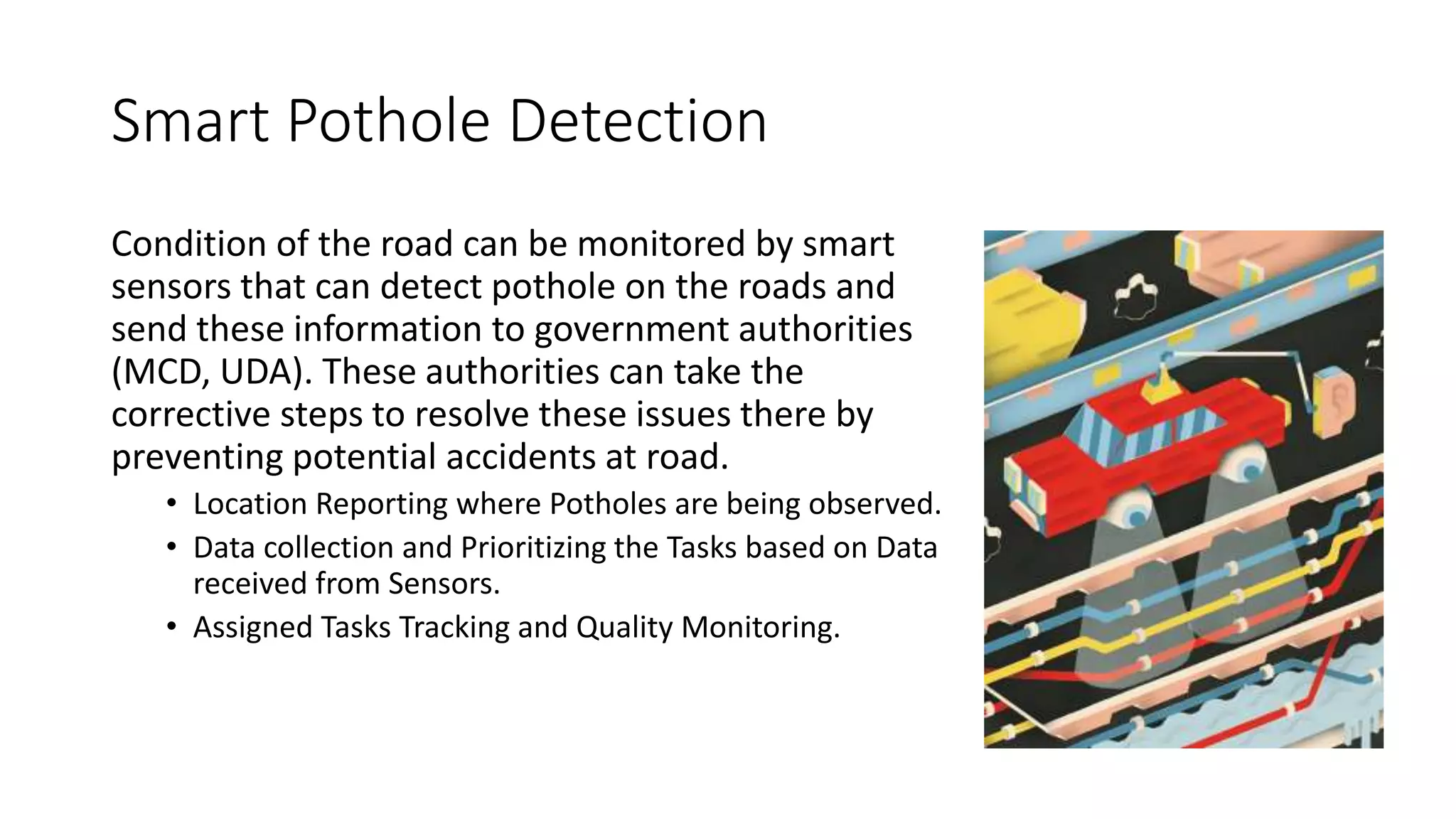 Smart Pothole Detection
Condition of the road can be monitored by smart
sensors that can detect pothole on the roads and
send these information to government authorities
(MCD, UDA). These authorities can take the
corrective steps to resolve these issues there by
preventing potential accidents at road.
• Location Reporting where Potholes are being observed.
• Data collection and Prioritizing the Tasks based on Data
received from Sensors.
• Assigned Tasks Tracking and Quality Monitoring.
 