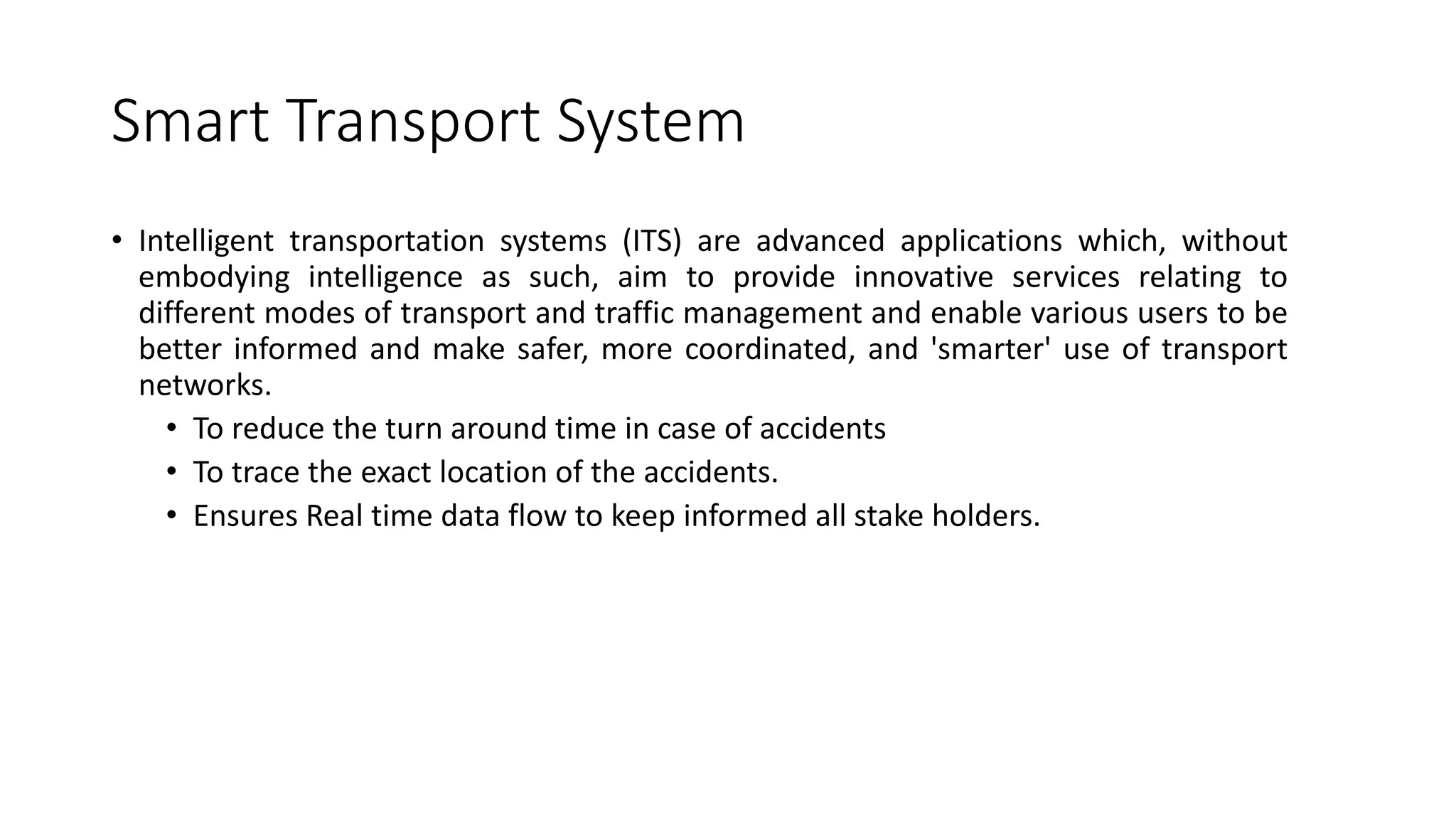Smart Transport System
• Intelligent transportation systems (ITS) are advanced applications which, without
embodying intelligence as such, aim to provide innovative services relating to
different modes of transport and traffic management and enable various users to be
better informed and make safer, more coordinated, and 'smarter' use of transport
networks.
• To reduce the turn around time in case of accidents
• To trace the exact location of the accidents.
• Ensures Real time data flow to keep informed all stake holders.
 