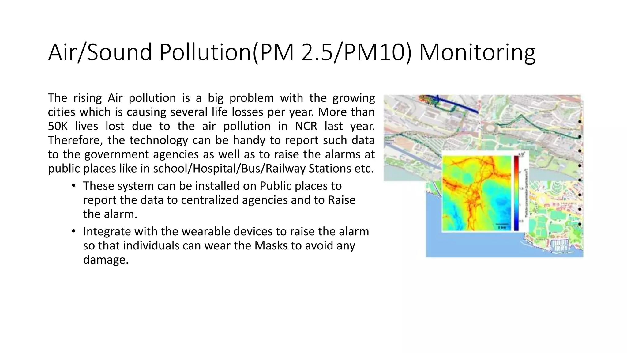 Air/Sound Pollution(PM 2.5/PM10) Monitoring
The rising Air pollution is a big problem with the growing
cities which is causing several life losses per year. More than
50K lives lost due to the air pollution in NCR last year.
Therefore, the technology can be handy to report such data
to the government agencies as well as to raise the alarms at
public places like in school/Hospital/Bus/Railway Stations etc.
• These system can be installed on Public places to
report the data to centralized agencies and to Raise
the alarm.
• Integrate with the wearable devices to raise the alarm
so that individuals can wear the Masks to avoid any
damage.
 