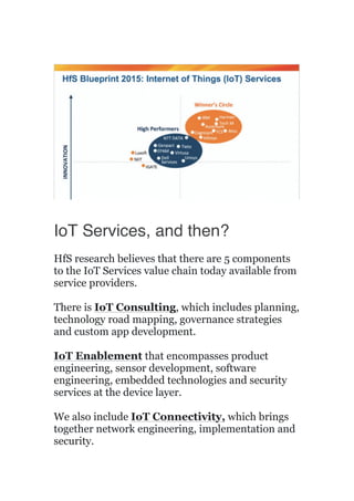 IoT Services, and then?
HfS research believes that there are 5 components
to the IoT Services value chain today available from
service providers.
There is IoT Consulting, which includes planning,
technology road mapping, governance strategies
and custom app development.
IoT Enablement that encompasses product
engineering, sensor development, software
engineering, embedded technologies and security
services at the device layer.
We also include IoT Connectivity, which brings
together network engineering, implementation and
security.
 