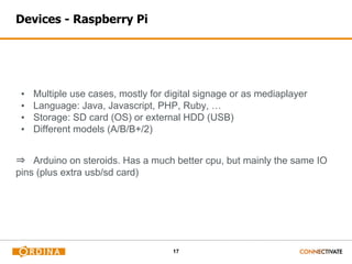 17
Devices - Raspberry Pi
▪ Multiple use cases, mostly for digital signage or as mediaplayer
▪ Language: Java, Javascript, PHP, Ruby, …
▪ Storage: SD card (OS) or external HDD (USB)
▪ Different models (A/B/B+/2)
⇒ Arduino on steroids. Has a much better cpu, but mainly the same IO
pins (plus extra usb/sd card)
 