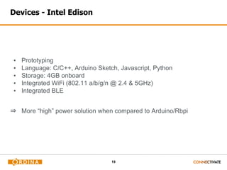 19
Devices - Intel Edison
▪ Prototyping
▪ Language: C/C++, Arduino Sketch, Javascript, Python
▪ Storage: 4GB onboard
▪ Integrated WiFi (802.11 a/b/g/n @ 2.4 & 5GHz)
▪ Integrated BLE
⇒ More “high” power solution when compared to Arduino/Rbpi
 