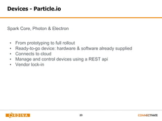 23
Devices - Particle.io
Spark Core, Photon & Electron
▪ From prototyping to full rollout
▪ Ready-to-go device: hardware & software already supplied
▪ Connects to cloud
▪ Manage and control devices using a REST api
▪ Vendor lock-in
 