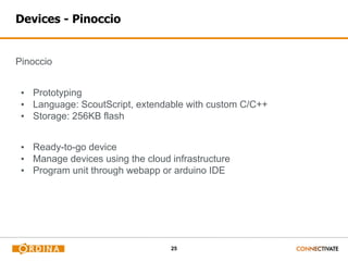 25
Devices - Pinoccio
Pinoccio
▪ Prototyping
▪ Language: ScoutScript, extendable with custom C/C++
▪ Storage: 256KB flash
▪ Ready-to-go device
▪ Manage devices using the cloud infrastructure
▪ Program unit through webapp or arduino IDE
 