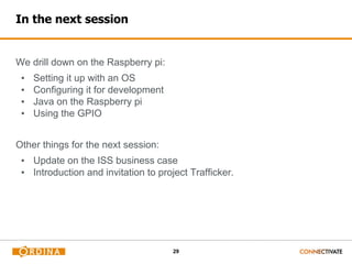 29
In the next session
We drill down on the Raspberry pi:
▪ Setting it up with an OS
▪ Configuring it for development
▪ Java on the Raspberry pi
▪ Using the GPIO
Other things for the next session:
▪ Update on the ISS business case
▪ Introduction and invitation to project Trafficker.
 