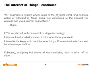 5
The Internet of Things - continued
“IoT describes a system where items in the physical world, and sensors
within or attached to these items, are connected to the Internet via
wireless and wired Internet connections.”
- Cisco
IoT is very broad, not contained to a single technology.
It does not matter what you use, it is important how you use it.
Internet is the keyword in the internet of things. Communication is the most
important aspect of it al.
Collecting, analysing but above all communicating data is what IoT is
about.
 