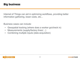 7
Big business
Internet of Things can aid in optimizing workflows, providing better
information gathering, lower costs, etc...
Business cases can include:
▪ Geospatial tracking (where does a worker go/check in)
▪ Measurements (supply/factory lines/…)
▪ Combining multiple inputs (data acquisition)
 