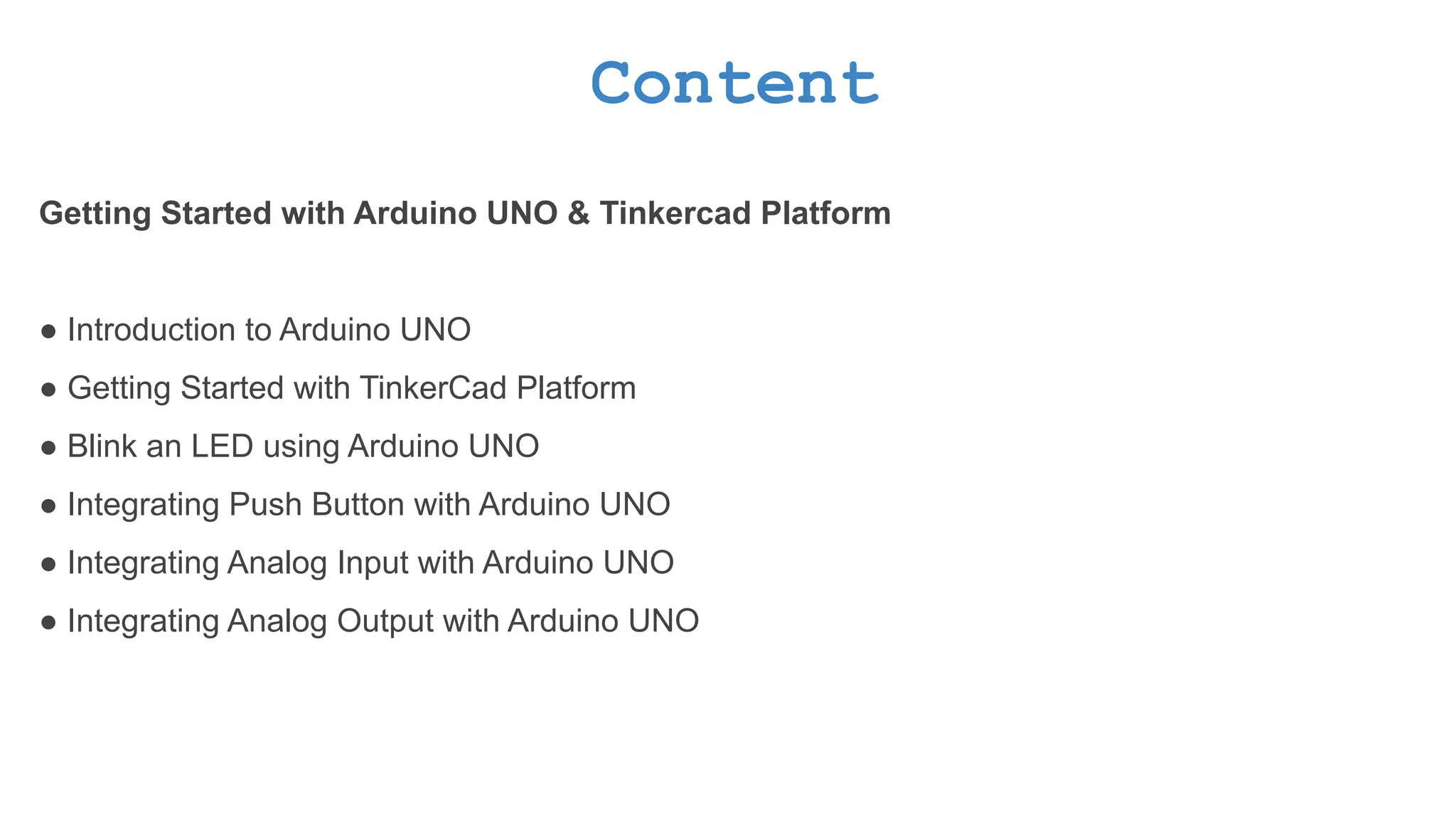 Content Getting Started with Arduino UNO & Tinkercad Platform ● Introduction to Arduino UNO ● Getting Started with TinkerCad Platform ● Blink an LED using Arduino UNO ● Integrating Push Button with Arduino UNO ● Integrating Analog Input with Arduino UNO ● Integrating Analog Output with Arduino UNO 