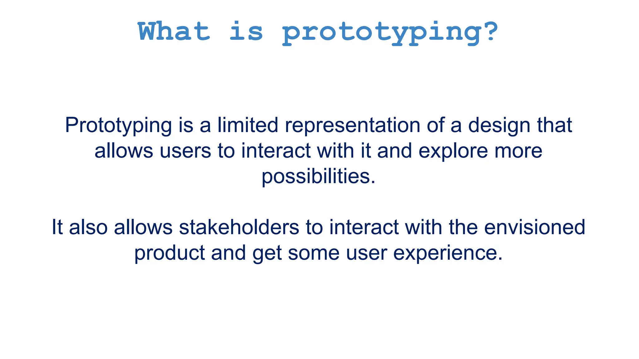 What is prototyping? Prototyping is a limited representation of a design that allows users to interact with it and explore more possibilities. It also allows stakeholders to interact with the envisioned product and get some user experience. 