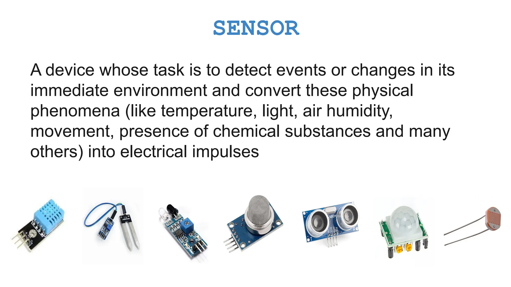 A device whose task is to detect events or changes in its immediate environment and convert these physical phenomena (like temperature, light, air humidity, movement, presence of chemical substances and many others) into electrical impulses SENSOR 