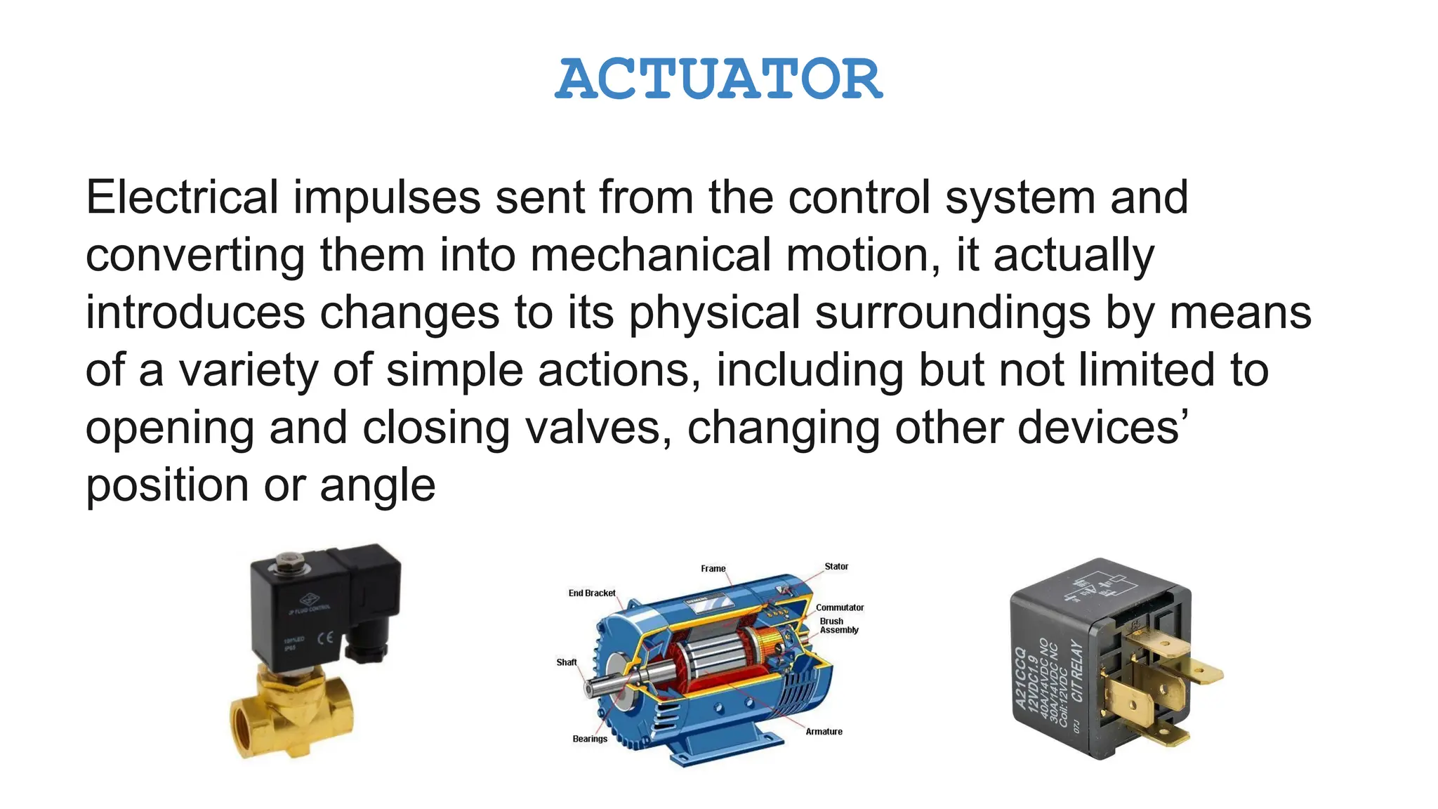 Electrical impulses sent from the control system and converting them into mechanical motion, it actually introduces changes to its physical surroundings by means of a variety of simple actions, including but not limited to opening and closing valves, changing other devices’ position or angle ACTUATOR 