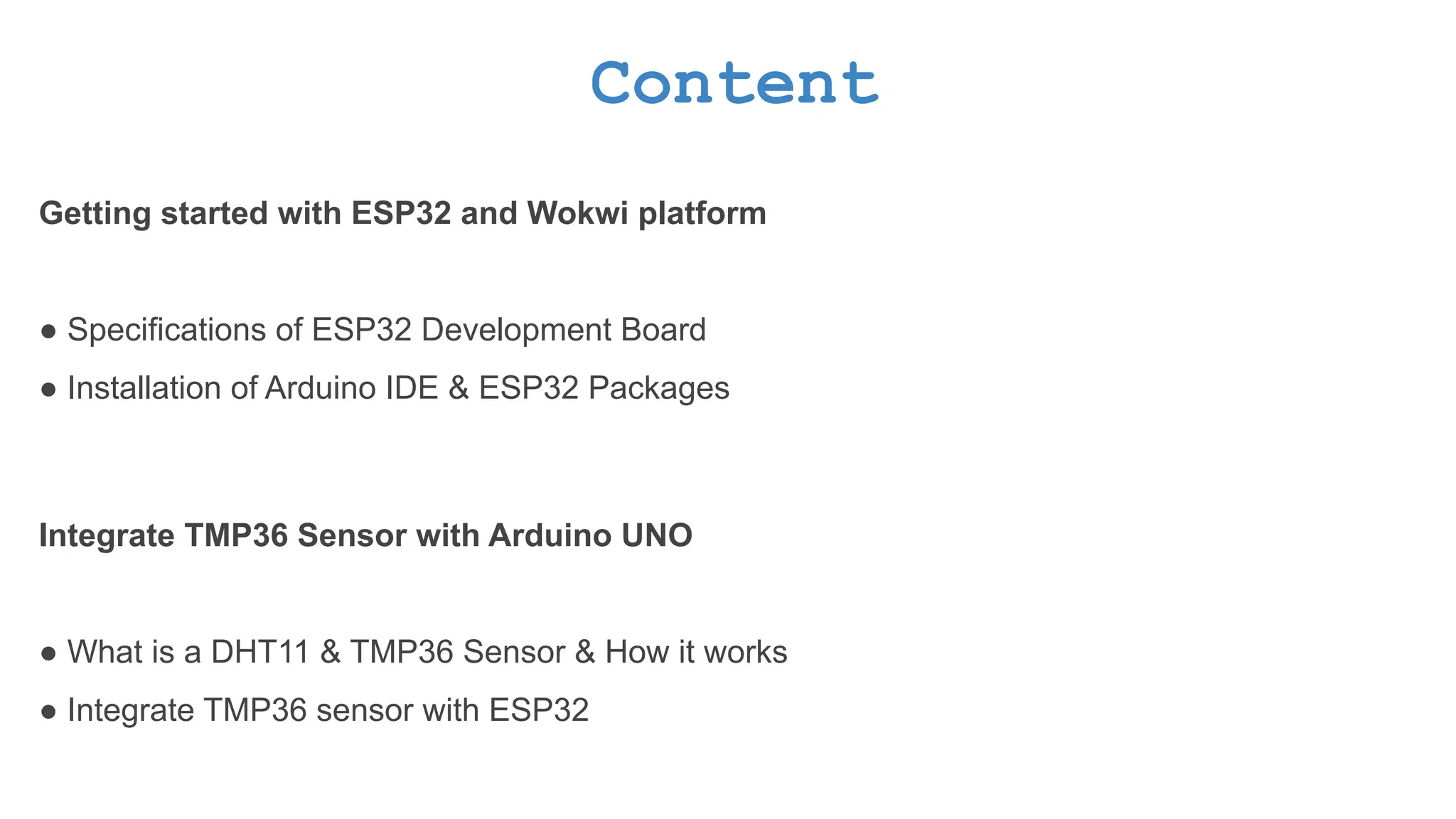 Content Getting started with ESP32 and Wokwi platform ● Specifications of ESP32 Development Board ● Installation of Arduino IDE & ESP32 Packages Integrate TMP36 Sensor with Arduino UNO ● What is a DHT11 & TMP36 Sensor & How it works ● Integrate TMP36 sensor with ESP32 