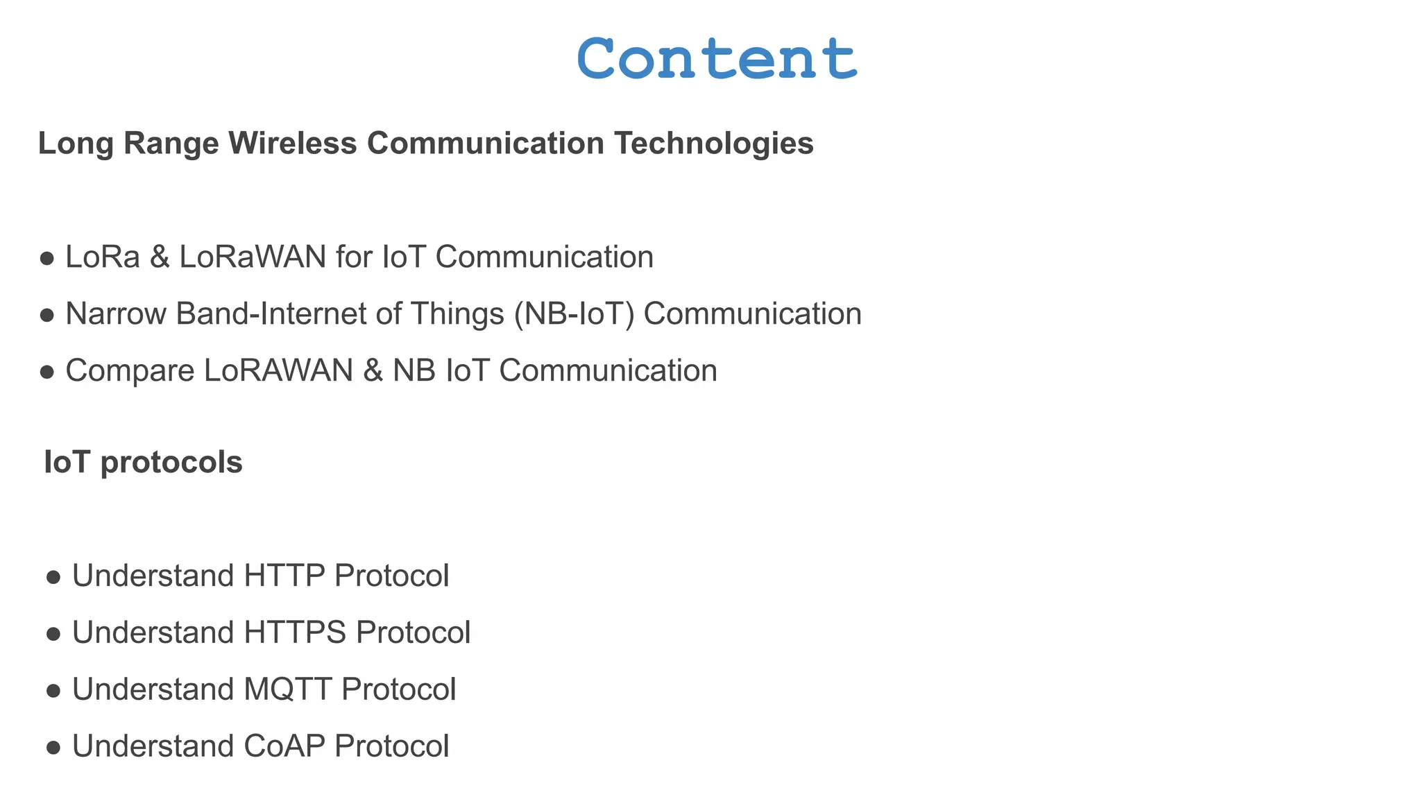 Content Long Range Wireless Communication Technologies ● LoRa & LoRaWAN for IoT Communication ● Narrow Band-Internet of Things (NB-IoT) Communication ● Compare LoRAWAN & NB IoT Communication IoT protocols ● Understand HTTP Protocol ● Understand HTTPS Protocol ● Understand MQTT Protocol ● Understand CoAP Protocol 