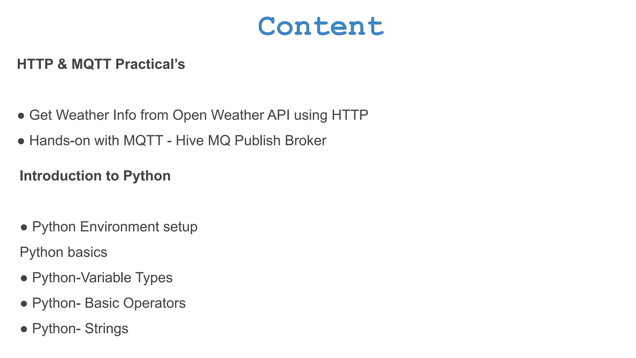 Content HTTP & MQTT Practical’s ● Get Weather Info from Open Weather API using HTTP ● Hands-on with MQTT - Hive MQ Publish Broker Introduction to Python ● Python Environment setup Python basics ● Python-Variable Types ● Python- Basic Operators ● Python- Strings 