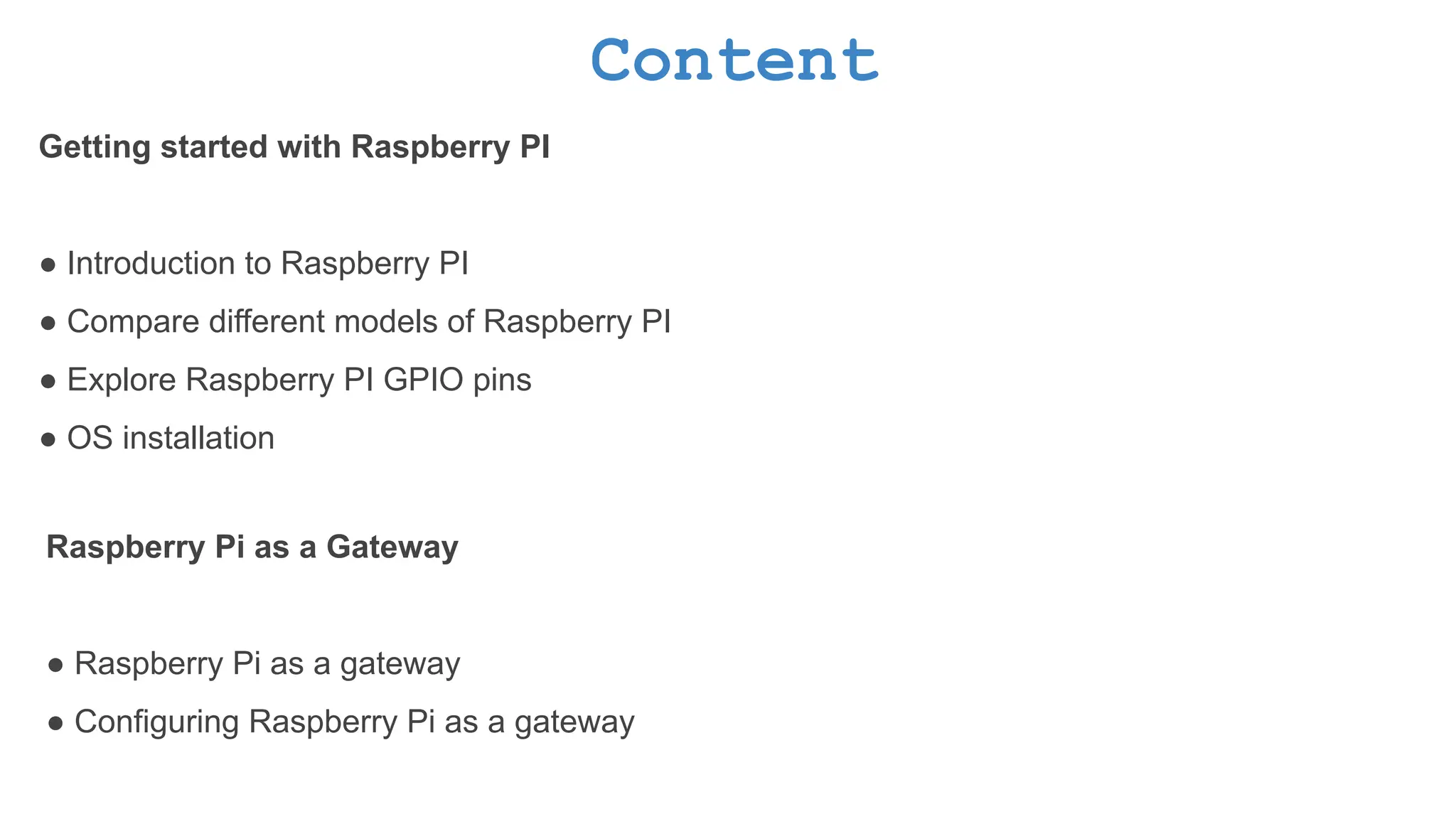 Content Getting started with Raspberry PI ● Introduction to Raspberry PI ● Compare different models of Raspberry PI ● Explore Raspberry PI GPIO pins ● OS installation Raspberry Pi as a Gateway ● Raspberry Pi as a gateway ● Configuring Raspberry Pi as a gateway 