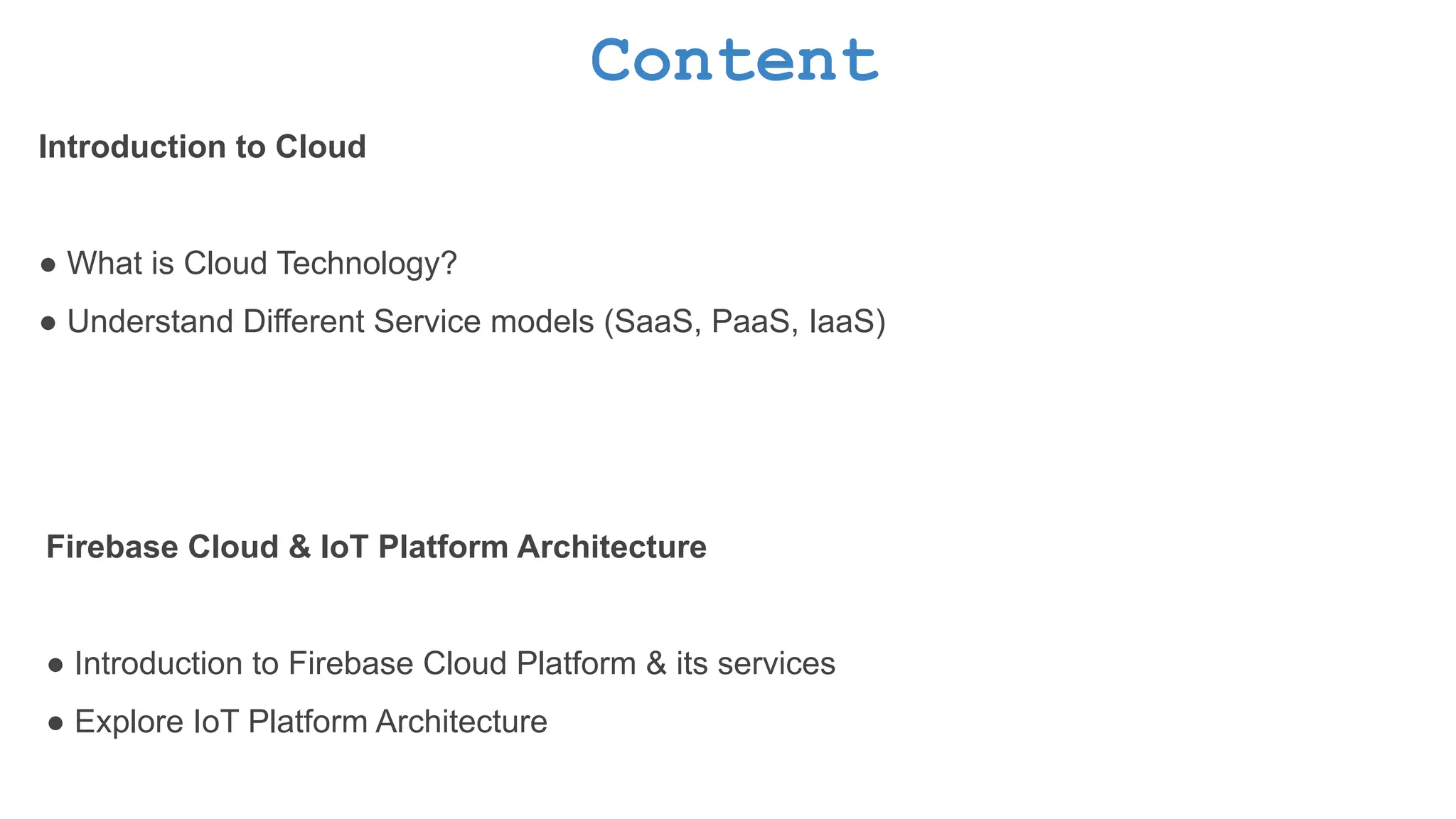 Content Introduction to Cloud ● What is Cloud Technology? ● Understand Different Service models (SaaS, PaaS, IaaS) Firebase Cloud & IoT Platform Architecture ● Introduction to Firebase Cloud Platform & its services ● Explore IoT Platform Architecture 