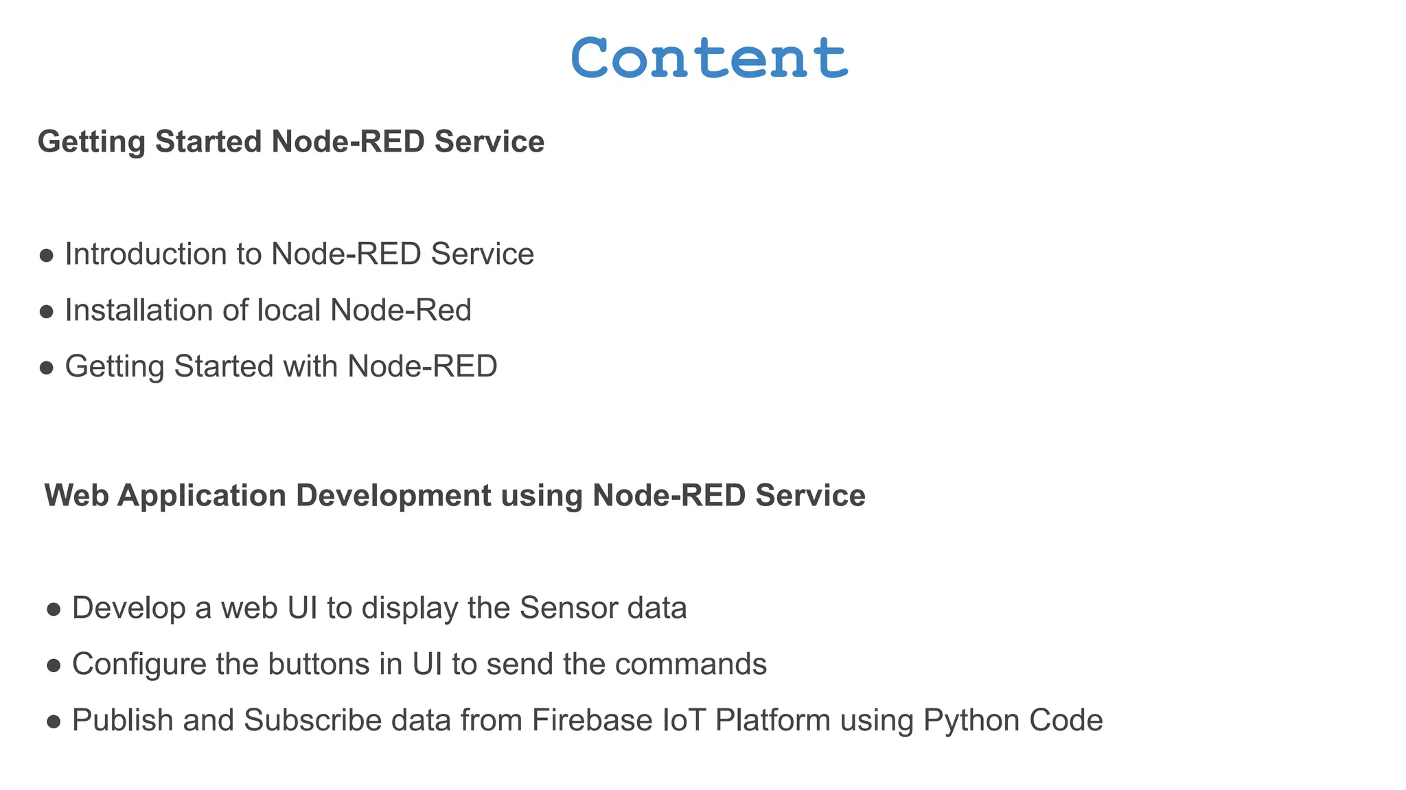 Content Getting Started Node-RED Service ● Introduction to Node-RED Service ● Installation of local Node-Red ● Getting Started with Node-RED Web Application Development using Node-RED Service ● Develop a web UI to display the Sensor data ● Configure the buttons in UI to send the commands ● Publish and Subscribe data from Firebase IoT Platform using Python Code 