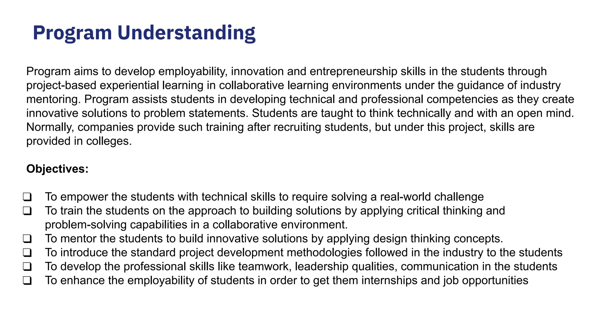 Program Understanding Program aims to develop employability, innovation and entrepreneurship skills in the students through project-based experiential learning in collaborative learning environments under the guidance of industry mentoring. Program assists students in developing technical and professional competencies as they create innovative solutions to problem statements. Students are taught to think technically and with an open mind. Normally, companies provide such training after recruiting students, but under this project, skills are provided in colleges. Objectives: ❑ To empower the students with technical skills to require solving a real-world challenge ❑ To train the students on the approach to building solutions by applying critical thinking and problem-solving capabilities in a collaborative environment. ❑ To mentor the students to build innovative solutions by applying design thinking concepts. ❑ To introduce the standard project development methodologies followed in the industry to the students ❑ To develop the professional skills like teamwork, leadership qualities, communication in the students ❑ To enhance the employability of students in order to get them internships and job opportunities 