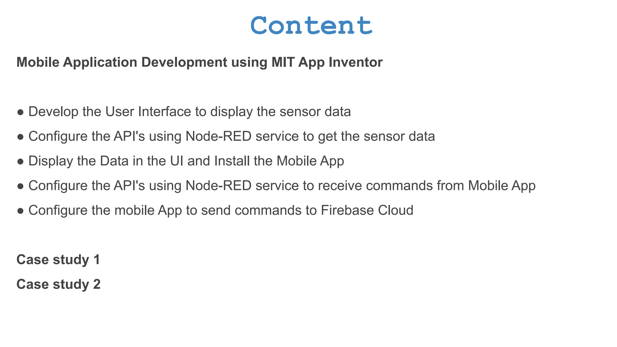 Content Mobile Application Development using MIT App Inventor ● Develop the User Interface to display the sensor data ● Configure the API's using Node-RED service to get the sensor data ● Display the Data in the UI and Install the Mobile App ● Configure the API's using Node-RED service to receive commands from Mobile App ● Configure the mobile App to send commands to Firebase Cloud Case study 1 Case study 2 