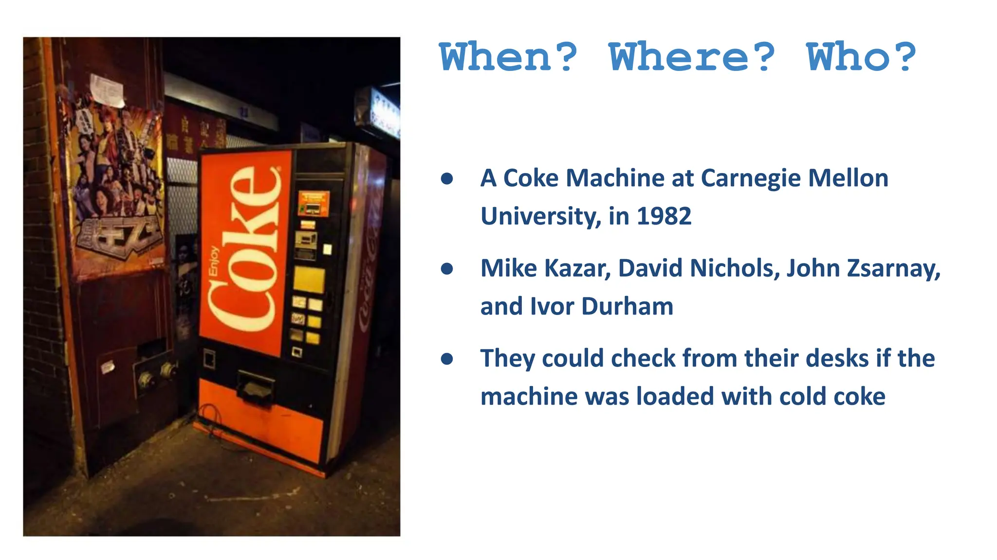 When? Where? Who? ● A Coke Machine at Carnegie Mellon University, in 1982 ● Mike Kazar, David Nichols, John Zsarnay, and Ivor Durham ● They could check from their desks if the machine was loaded with cold coke 