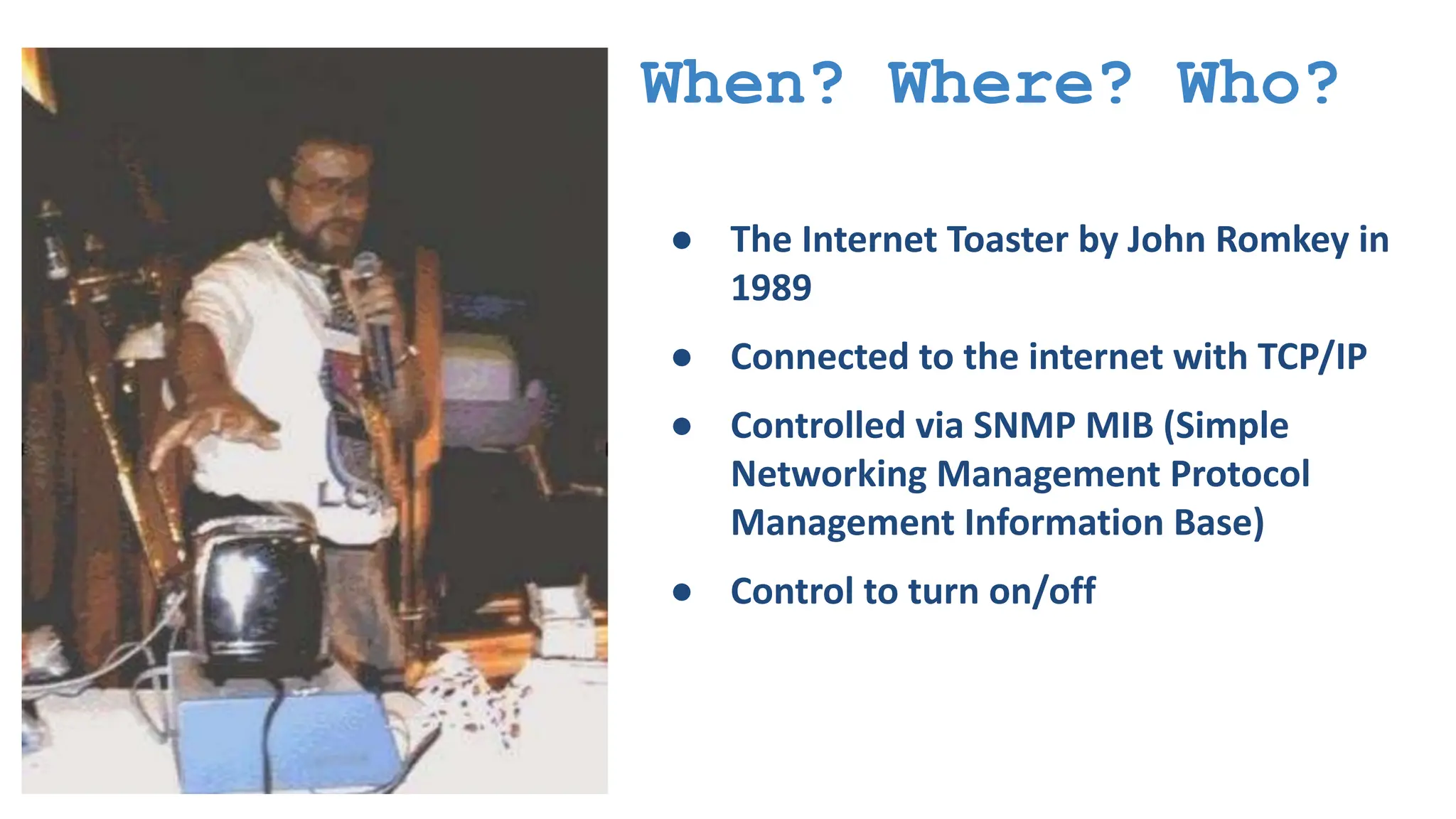 When? Where? Who? ● The Internet Toaster by John Romkey in 1989 ● Connected to the internet with TCP/IP ● Controlled via SNMP MIB (Simple Networking Management Protocol Management Information Base) ● Control to turn on/off 