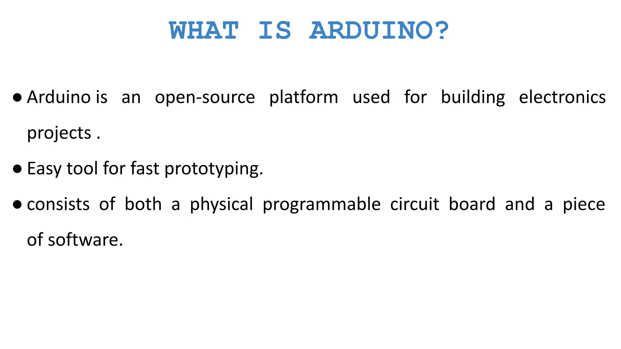 WHAT IS ARDUINO? ● Arduino is an open-source platform used for building electronics projects . ● Easy tool for fast prototyping. ● consists of both a physical programmable circuit board and a piece of software. 