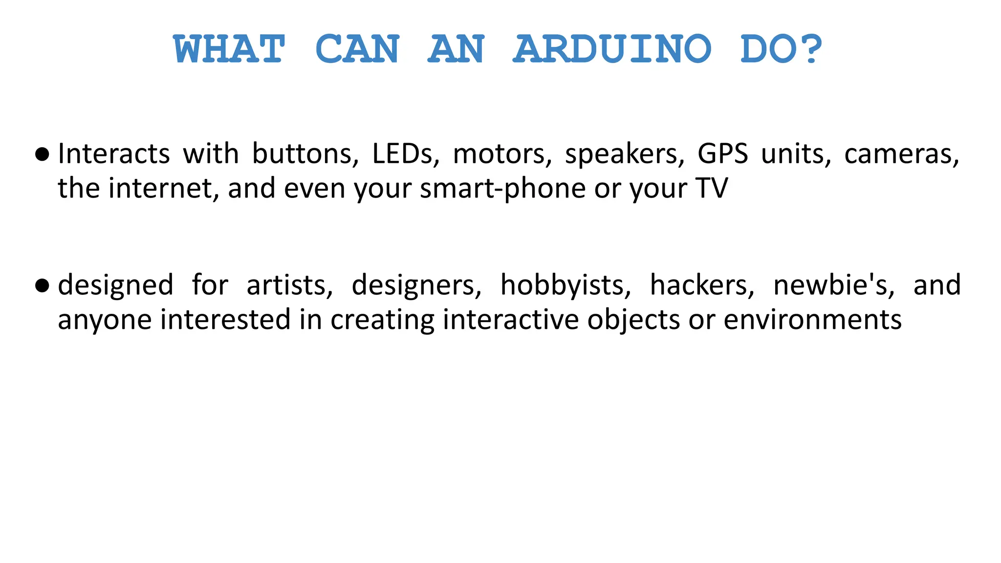 WHAT CAN AN ARDUINO DO? ● Interacts with buttons, LEDs, motors, speakers, GPS units, cameras, the internet, and even your smart-phone or your TV ● designed for artists, designers, hobbyists, hackers, newbie's, and anyone interested in creating interactive objects or environments 